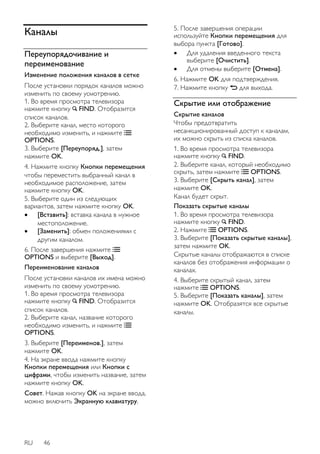 Каналы 
Переупорядочивание и 
переименование 
Изменение положения каналов в сетке 
После установки порядок каналов можно 
изменить по своему усмотрению. 
1. Во время просмотра телевизора 
нажмите кнопку FIND. Отобразится 
список каналов. 
2. Выберите канал, место которого 
необходимо изменить, и нажмите 
OPTIONS. 
3. Выберите [Переупоряд.], затем 
нажмите OK. 
4. Нажмите кнопку Кнопки перемещения 
чтобы переместить выбранный канал в 
необходимое расположение, затем 
нажмите кнопку OK. 
5. Выберите один из следующих 
вариантов, затем нажмите кнопку OK. 
 [Вставить]: вставка канала в нужное 
местоположение. 
 [Заменить]: обмен положениями с 
другим каналом. 
6. После завершения нажмите 
OPTIONS и выберите [Bыxoд]. 
Переименование каналов 
После установки каналов их имена можно 
изменить по своему усмотрению. 
1. Во время просмотра телевизора 
нажмите кнопку FIND. Отобразится 
список каналов. 
2. Выберите канал, название которого 
необходимо изменить, и нажмите 
OPTIONS. 
3. Выберите [Переименов.], затем 
нажмите OK. 
4. На экране ввода нажмите кнопку 
Кнопки перемещения или Кнопки с 
цифрами, чтобы изменить название, затем 
нажмите кнопку OK. 
Совет. Нажав кнопку OK на экране ввода, 
можно включить Экранную клавиатуру. 
RU 46 
5. После завершения операции 
используйте Кнопки перемещения для 
выбора пункта [Готово]. 
 Для удаления введенного текста 
выберите [Очистить]. 
 Для отмены выберите [Отмена]. 
6. Нажмите OK для подтверждения. 
7. Нажмите кнопку для выхода. 
Скрытие или отображение 
Скрытие каналов 
Чтобы предотвратить 
несанкционированный доступ к каналам, 
их можно скрыть из списка каналов. 
1. Во время просмотра телевизора 
нажмите кнопку FIND. 
2. Выберите канал, который необходимо 
скрыть, затем нажмите OPTIONS. 
3. Выберите [Скрыть канал], затем 
нажмите OK. 
Канал будет скрыт. 
Показать скрытые каналы 
1. Во время просмотра телевизора 
нажмите кнопку FIND. 
2. Нажмите OPTIONS. 
3. Выберите [Показать скрытые каналы], 
затем нажмите OK. 
Скрытые каналы отображаются в списке 
каналов без отображения информации о 
каналах. 
4. Выберите скрытый канал, затем 
нажмите OPTIONS. 
5. Выберите [Показать каналы], затем 
нажмите OK. Отобразятся все скрытые 
каналы. 
 