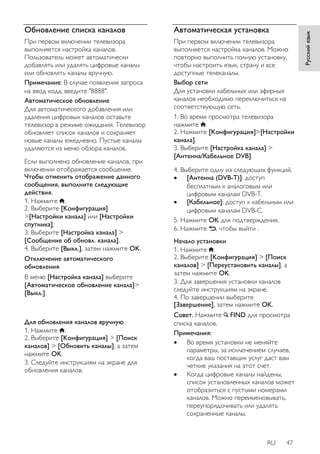 RU 47 
Русский язык 
Обновление списка каналов 
При первом включении телевизора 
выполняется настройка каналов. 
Пользователь может автоматически 
добавлять или удалять цифровые каналы 
или обновлять каналы вручную. 
Примечание: В случае появления запроса 
на ввод кода, введите "8888". 
Автоматическое обновление 
Для автоматического добавления или 
удаления цифровых каналов оставьте 
телевизор в режиме ожидания. Телевизор 
обновляет список каналов и сохраняет 
новые каналы ежедневно. Пустые каналы 
удаляются из меню обзора каналов. 
Если выполнено обновление каналов, при 
включении отображается сообщение. 
Чтобы отменить отображение данного 
сообщения, выполните следующие 
действия. 
1. Нажмите . 
2. Выберите [Koнфигурация] 
>[Настройки канала] или [Настройки 
спутника]. 
3. Выберите [Настройка канала] > 
[Сообщение об обновл. канала]. 
4. Выберите [Выкл.], затем нажмите OK. 
Отключение автоматического 
обновления 
В меню [Настройка канала] выберите 
[Автоматическое обновление канала]> 
[Выкл.]. 
Для обновления каналов вручную 
1. Нажмите . 
2. Выберите [Koнфигурация] > [Поиск 
каналов] > [Обновить каналы], а затем 
нажмите OK. 
3. Следуйте инструкциям на экране для 
обновления каналов. 
Автоматическая установка 
При первом включении телевизора 
выполняется настройка каналов. Можно 
повторно выполнить полную установку, 
чтобы настроить язык, страну и все 
доступные телеканалы. 
Выбор сети 
Для установки кабельных или эфирных 
каналов необходимо переключиться на 
соответствующую сеть. 
1. Во время просмотра телевизора 
нажмите . 
2. Нажмите [Koнфигурация]>[Настройки 
канала]. 
3. Выберите [Настройка канала] > 
[Антенна/Кабельное DVB]. 
4. Выберите одну из следующих функций. 
 [Антенна (DVB-T)]: доступ 
бесплатным к аналоговым или 
цифровым каналам DVB-T. 
 [Кaбeльное]: доступ к кабельным или 
цифровым каналам DVB-C. 
5. Нажмите OK для подтверждения. 
6. Нажмите , чтобы выйти . 
Начало установки 
1. Нажмите . 
2. Выберите [Koнфигурация] > [Поиск 
каналов] > [Переустановить каналы], а 
затем нажмите OK. 
3. Для завершения установки каналов 
следуйте инструкциям на экране. 
4. По завершении выберите 
[Завершение], затем нажмите OK. 
Совет. Нажмите FIND для просмотра 
списка каналов. 
Примечания: 
 Во время установки не меняйте 
параметры, за исключением случаев, 
когда ваш поставщик услуг даст вам 
четкие указания на этот счет. 
 Когда цифровые каналы найдены, 
список установленных каналов может 
отобразиться с пустыми номерами 
каналов. Можно переименовывать, 
переупорядочивать или удалять 
сохраненные каналы. 
 