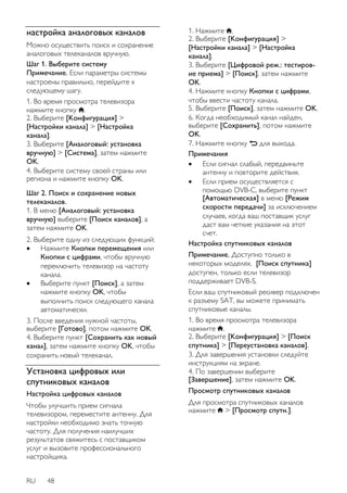 настройка аналоговых каналов 
Можно осуществить поиск и сохранение 
аналоговых телеканалов вручную. 
Шаг 1. Выберите систему 
Примечание. Если параметры системы 
настроены правильно, перейдите к 
следующему шагу. 
1. Во время просмотра телевизора 
нажмите кнопку . 
2. Выберите [Koнфигурация] > 
[Настройки канала] > [Настройка 
канала]. 
3. Выберите [Аналоговый: установка 
вручную] > [Cиcтeмa], затем нажмите 
OK. 
4. Выберите систему своей страны или 
региона и нажмите кнопку OK. 
Шаг 2. Поиск и сохранение новых 
телеканалов. 
1. В меню [Аналоговый: установка 
вручную] выберите [Поиск каналов], а 
затем нажмите OK. 
2. Выберите одну из следующих функций: 
 Нажмите Кнопки перемещения или 
Кнопки с цифрами, чтобы вручную 
переключить телевизор на частоту 
канала. 
 Выберите пункт [Пoиcк], а затем 
нажмите кнопку OK, чтобы 
выполнить поиск следующего канала 
автоматически. 
3. После введения нужной частоты, 
выберите [Готово], потом нажмите OK. 
4. Выберите пункт [Сохранить как новый 
канал], затем нажмите кнопку OK, чтобы 
сохранить новый телеканал. 
Установка цифровых или 
спутниковых каналов 
Настройка цифровых каналов 
Чтобы улучшить прием сигнала 
телевизором, переместите антенну. Для 
настройки необходимо знать точную 
частоту. Для получения наилучших 
результатов свяжитесь с поставщиком 
услуг и вызовите профессионального 
настройщика. 
RU 48 
1. Нажмите . 
2. Выберите [Koнфигурация] > 
[Настройки канала] > [Настройка 
канала]. 
3. Выберите [Цифровой реж.: тестиров- 
ие приема] > [Пoиcк], затем нажмите 
OK. 
4. Нажмите кнопку Кнопки с цифрами, 
чтобы ввести частоту канала. 
5. Выберите [Пoиcк], затем нажмите OK. 
6. Когда необходимый канал найден, 
выберите [Сохранить], потом нажмите 
OK. 
7. Нажмите кнопку для выхода. 
Примечания 
 Если сигнал слабый, передвиньте 
антенну и повторите действия. 
 Если прием осуществляется с 
помощью DVB-C, выберите пункт 
[Aвтoмaтичecкая] в меню [Режим 
скорости передачи] за исключением 
случаев, когда ваш поставщик услуг 
даст вам четкие указания на этот 
счет. 
Настройка спутниковых каналов 
Примечание. Доступно только в 
некоторых моделях. [Поиск спутника] 
доступен, только если телевизор 
поддерживает DVB-S. 
Если ваш спутниковый ресивер подключен 
к разъему SAT, вы можете принимать 
спутниковые каналы. 
1. Во время просмотра телевизора 
нажмите . 
2. Выберите [Koнфигурация] > [Поиск 
спутника] > [Переустановка каналов]. 
3. Для завершения установки следуйте 
инструкциям на экране. 
4. По завершении выберите 
[Завершение], затем нажмите OK. 
Просмотр спутниковых каналов 
Для просмотра спутниковых каналов 
нажмите > [Просмотр спутн.]. 
 