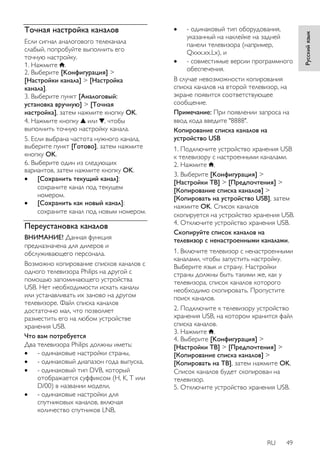 RU 49 
Русский язык 
Точная настройка каналов 
Если сигнал аналогового телеканала 
слабый, попробуйте выполнить его 
точную настройку. 
1. Нажмите . 
2. Выберите [Koнфигурация] > 
[Настройки канала] > [Настройка 
канала]. 
3. Выберите пункт [Аналоговый: 
установка вручную] > [Точная 
настройка], затем нажмите кнопку OK. 
4. Нажмите кнопку или , чтобы 
выполнить точную настройку канала. 
5. Если выбрана частота нужного канала, 
выберите пункт [Готово], затем нажмите 
кнопку OK. 
6. Выберите один из следующих 
вариантов, затем нажмите кнопку OK. 
 [Сохранить текущий канал]: 
сохраните канал под текущем 
номером. 
 [Сохранить как новый канал]: 
сохраните канал под новым номером. 
Переустановка каналов 
ВНИМАНИЕ! Данная функция 
предназначена для дилеров и 
обслуживающего персонала. 
Возможно копирование списков каналов с 
одного телевизора Philips на другой с 
помощью запоминающего устройства 
USB. Нет необходимости искать каналы 
или устанавливать их заново на другом 
телевизоре. Файл списка каналов 
достаточно мал, что позволяет 
разместить его на любом устройстве 
хранения USB. 
Что вам потребуется 
Два телевизора Philips должны иметь: 
 - одинаковые настройки страны, 
 - одинаковый диапазон года выпуска, 
 - одинаковый тип DVB, который 
отображается суффиксом (H, K, T или 
D/00) в названии модели, 
 - одинаковые настройки для 
спутниковых каналов, включая 
количество спутников LNB, 
 - одинаковый тип оборудования, 
указанный на наклейке на задней 
панели телевизора (например, 
Qxxx.xx.Lx), и 
 - совместимые версии программного 
обеспечения. 
В случае невозможности копирования 
списка каналов на второй телевизор, на 
экране появится соответствующее 
сообщение. 
Примечание: При появлении запроса на 
ввод кода введите "8888". 
Копирование списка каналов на 
устройство USB 
1. Подключите устройство хранения USB 
к телевизору с настроенными каналами. 
2. Нажмите . 
3. Выберите [Koнфигурация] > 
[Настройки ТВ] > [Предпочтения] > 
[Копирование списка каналов] > 
[Копировать на устройство USB], затем 
нажмите OK. Список каналов 
скопируется на устройство хранения USB. 
4. Отключите устройство хранения USB. 
Скопируйте список каналов на 
телевизор с ненастроенными каналами. 
1. Включите телевизор с ненастроенными 
каналами, чтобы запустить настройку. 
Выберите язык и страну. Настройки 
страны должны быть такими же, как у 
телевизора, список каналов которого 
необходимо скопировать. Пропустите 
поиск каналов. 
2. Подключите к телевизору устройство 
хранения USB, на котором хранится файл 
списка каналов. 
3. Нажмите . 
4. Выберите [Koнфигурация] > 
[Настройки ТВ] > [Предпочтения] > 
[Копирование списка каналов] > 
[Копировать на ТВ], затем нажмите OK. 
Список каналов будет скопирован на 
телевизор. 
5. Отключите устройство хранения USB. 
 