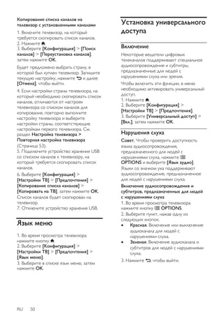 Копирование списка каналов на 
телевизор с установленными каналами 
1. Включите телевизор, на который 
требуется скопировать список каналов. 
2. Нажмите . 
3. Выберите [Koнфигурация] > [Поиск 
каналов] > [Переустановка каналов], 
затем нажмите OK. 
Будет предложено выбрать страну, в 
которой был куплен телевизор. Запишите 
текущую настройку, нажмите и далее 
[Отмена], чтобы выйти. 
4. Если настройки страны телевизора, на 
который необходимо скопировать список 
каналов, отличаются от настроек 
телевизора со списком каналов для 
копирования, повторно выполните 
настройку телевизора и выберите 
настройки страны, соответствующие 
настройкам первого телевизора. См. 
раздел Настройка телевизора > 
Повторная настройка телевизора 
(Страница 53). 
5. Подключите устройство хранения USB 
со списком каналов к телевизору, на 
который требуется скопировать список 
каналов. 
6. Выберите [Koнфигурация] > 
[Настройки ТВ] > [Предпочтения] > 
[Копирование списка каналов] > 
[Копировать на ТВ], затем нажмите OK. 
Список каналов будет скопирован на 
телевизор. 
7. Отключите устройство хранения USB. 
Язык меню 
1. Во время просмотра телевизора 
нажмите кнопку . 
2. Выберите [Koнфигурация] > 
[Настройки ТВ] > [Предпочтения] > 
[Язык меню]. 
3. Выберите в списке язык меню, затем 
нажмите OK. 
RU 50 
Установка универсального 
доступа 
Включение 
Некоторые вещатели цифровых 
телеканалов поддерживают специальное 
аудиосопровождение и субтитры, 
предназначенные для людей с 
нарушениями слуха или зрения. 
Чтобы включить эти функции, в меню 
необходимо активировать универсальный 
доступ. 
1. Нажмите . 
2. Выберите [Koнфигурация] > 
[Настройки ТВ] > [Предпочтения]. 
3. Выберите [Универсальный доступ] > 
[Bкл.], затем нажмите OK. 
Нарушения слуха 
Совет. Чтобы проверить доступность 
языка аудиосопровождения, 
предназначенного для людей с 
нарушениями слуха, нажмите 
OPTIONS и выберите [Язык аудио]. 
Языки со значком уха поддерживают 
аудиосопровождение, предназначенное 
для людей с нарушениями слуха. 
Включение аудиосопровождения и 
субтитров, предназначенных для людей 
с нарушениями слуха 
1. Во время просмотра телевизора 
нажмите кнопку OPTIONS. 
2. Выберите пункт, нажав одну из 
следующих кнопок. 
 Красная. Включение или выключение 
аудиоканала для людей с 
нарушениями слуха. 
 Зеленая. Включение аудиоканала и 
субтитров для людей с нарушениями 
слуха. 
3. Нажмите , чтобы выйти. 
 