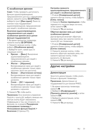 RU 51 
Русский язык 
С ослабленным зрением 
Совет. Чтобы проверить доступность 
функции аудиосопровождения, 
предназначенного для лиц с нарушениями 
зрения, нажмите кнопку OPTIONS и 
выберите пункт [Язык аудио]. Языки со 
значком глаза поддерживают 
аудиосопровождение, предназначенное 
для людей с ослабленным зрением. 
Включение аудиосопровождения, 
предназначенного для людей с 
ослабленным зрением (если данная 
функция поддерживается) 
1. Во время просмотра телевизора 
нажмите кнопку OPTIONS. 
2. Нажмите зеленую кнопку, чтобы 
выбрать [Ослабленное зрение]. 
3. Выберите пункт, нажав одну из 
следующих кнопок. 
 Красная — [Выкл.]. Выключение 
аудиосопровождения, 
предназначенного для людей с 
ослабленным зрением. 
 Желтая — [Наушники]. 
Воспроизведение звука для людей с 
ослабленным зрением только через 
наушники. (если она доступна) 
 Зеленая — [Акустические системы]. 
Воспроизведение звука для людей с 
ослабленным зрением только через 
динамики. 
 Синяя — [АС + наушники]. 
Воспроизведение звука для людей с 
ослабленным зрением только через 
динамики и наушники. 
4. Нажмите , чтобы выйти. 
Примечание. Если включено управление 
EasyLink с пульта ДУ, выбрать зеленую или 
желтую кнопку будет невозможно. 
Информацию о том, как отключить эту 
функцию, см. в разделе Расширенное 
использование телевизора > 
Использование функции EasyLink > 
Включение (Страница 41). 
Настройка громкости 
аудиосопровождения, предназначенного 
для людей с ослабленным зрением 
1. В меню [Универсальный доступ] 
нажмите желтую кнопку, чтобы выбрать 
[Смеш. каналы]. 
2. Нажмите Кнопки перемещения, чтобы 
переместить ползунок вверх или вниз, 
затем нажмите OK. 
3. Нажмите для выхода. 
Обратная звуковая связь для людей с 
ослабленным зрением 
Данная функция включает обратную 
звуковую связь при нажатии кнопок на 
пульте ДУ или телевизоре. 
1. В меню [Универсальный доступ] 
нажмите синюю кнопку, чтобы выбрать 
[Сигнал клавиши]. 
2. Нажмите зеленую кнопку, чтобы 
включить обратную звуковую связь, или 
нажмите красную кнопку, чтобы 
выключить эту функцию. 
3. Нажмите для выхода. 
Другие настройки 
Демонстрация 
Запустите демонстрацию, чтобы узнать 
больше о функциях телевизора. 
Примечание. Демонстрации не 
поддерживаются для каналов MHEG. 
1. Во время просмотра телевизора 
нажмите . 
2. Выберите [Koнфигурация] > 
[Просмотр демонстр. роликов], а затем 
нажмите OK. 
3. Выберите демонстрацию, затем 
нажмите OK. 
4. Нажмите для выхода. 
 