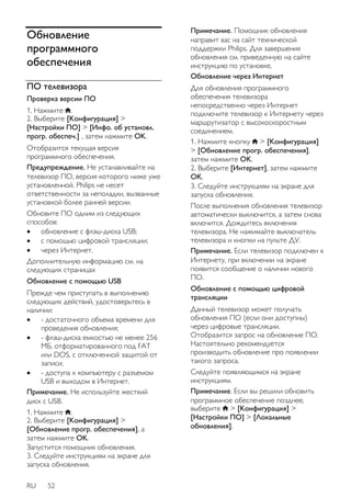Обновление 
программного 
обеспечения 
ПО телевизора 
Проверка версии ПО 
1. Нажмите . 
2. Выберите [Koнфигурация] > 
[Настройки ПО] > [Инфо. об установл. 
прогр. обеспеч.] , затем нажмите OK. 
Отобразится текущая версия 
программного обеспечения. 
Предупреждение. Не устанавливайте на 
телевизор ПО, версия которого ниже уже 
установленной. Philips не несет 
ответственности за неполадки, вызванные 
установкой более ранней версии. 
Обновите ПО одним из следующих 
способов: 
 обновление с флэш-диска USB; 
 с помощью цифровой трансляции; 
 через Интернет. 
Дополнительную информацию см. на 
следующих страницах 
Обновление с помощью USB 
Прежде чем приступать в выполнению 
следующих действий, удостоверьтесь в 
наличии: 
 - достаточного объема времени для 
проведения обновления; 
 - флэш-диска емкостью не менее 256 
МБ, отформатированного под FAT 
или DOS, с отключенной защитой от 
записи; 
 - доступа к компьютеру с разъемом 
USB и выходом в Интернет. 
Примечание. Не используйте жесткий 
диск с USB. 
1. Нажмите . 
2. Выберите [Koнфигурация] > 
[Обновление прогр. обеспечения], а 
затем нажмите OK. 
Запустится помощник обновления. 
3. Следуйте инструкциям на экране для 
запуска обновления. 
RU 52 
Примечание. Помощник обновления 
направит вас на сайт технической 
поддержки Philips. Для завершения 
обновления см. приведенную на сайте 
инструкцию по установке. 
Обновление через Интернет 
Для обновления программного 
обеспечения телевизора 
непосредственно через Интернет 
подключите телевизор к Интернету через 
маршрутизатор с высокоскоростным 
соединением. 
1. Нажмите кнопку > [Koнфигурация] 
> [Обновление прогр. обеспечения], 
затем нажмите OK. 
2. Выберите [Интернет], затем нажмите 
OK. 
3. Следуйте инструкциям на экране для 
запуска обновления. 
После выполнения обновления телевизор 
автоматически выключится, а затем снова 
включится. Дождитесь включения 
телевизора. Не нажимайте выключатель 
телевизора и кнопки на пульте ДУ. 
Примечание. Если телевизор подключен к 
Интернету, при включении на экране 
появится сообщение о наличии нового 
ПО. 
NonPu blish 
Обновление с помощью цифровой 
трансляции 
Данный телевизор может получать 
обновления ПО (если они доступны) 
через цифровые трансляции. 
Отобразится запрос на обновление ПО. 
Настоятельно рекомендуется 
производить обновление про появлении 
такого запроса. 
Следуйте появляющимся на экране 
инструкциям. 
Примечание. Если вы решили обновить 
программное обеспечение позднее, 
выберите > [Koнфигурация] > 
[Настройки ПО] > [Локальные 
обновления]. 
 