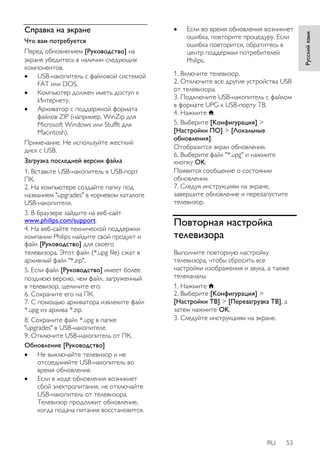 RU 53 
Русский язык 
Справка на экране 
Что вам потребуется 
Перед обновлением [Руководство] на 
экране убедитесь в наличии следующих 
компонентов. 
 USB-накопитель с файловой системой 
FAT или DOS. 
 Компьютер должен иметь доступ к 
Интернету. 
 Архиватор с поддержкой формата 
файлов ZIP (например, WinZip для 
Microsoft Windows или Stufflt для 
Macintosh). 
Примечание. Не используйте жесткий 
диск с USB. 
Загрузка последней версии файла 
1. Вставьте USB-накопитель в USB-порт 
ПК. 
2. На компьютере создайте папку под 
названием "upgrades" в корневом каталоге 
USB-накопителя. 
3. В браузере зайдите на веб-сайт 
www.philips.com/support. 
4. На веб-сайте технической поддержки 
компании Philips найдите свой продукт и 
файл [Руководство] для своего 
телевизора. Этот файл (*.upg file) сжат в 
архивный файл "*.zip". 
5. Если файл [Руководство] имеет более 
позднюю версию, чем файл, загруженный 
в телевизор, щелкните его. 
6. Сохраните его на ПК. 
7. С помощью архиватора извлеките файл 
*.upg из архива *.zip. 
8. Сохраните файл *.upg в папке 
"upgrades" в USB-накопителе. 
9. Отключите USB-накопитель от ПК. 
Обновление [Руководство] 
 Не выключайте телевизор и не 
отсоединяйте USB-накопитель во 
время обновления. 
 Если в ходе обновления возникнет 
сбой электропитания, не отключайте 
USB-накопитель от телевизора. 
Телевизор продолжит обновление, 
когда подача питания восстановится. 
 Если во время обновления возникнет 
ошибка, повторите процедуру. Если 
ошибка повторится, обратитесь в 
центр поддержки потребителей 
Philips. 
1. Включите телевизор. 
2. Отключите все другие устройства USB 
от телевизора. 
3. Подключите USB-накопитель с файлом 
в формате UPG к USB-порту ТВ. 
4. Нажмите . 
5. Выберите [Koнфигурация] > 
[Настройки ПО] > [Локальные 
обновления]. 
Отобразится экран обновления. 
6. Выберите файл "*.upg" и нажмите 
кнопку OK. 
Появится сообщение о состоянии 
обновления. 
7. Следуя инструкциям на экране, 
завершите обновление и перезапустите 
телевизор. 
Повторная настройка 
телевизора 
Выполните повторную настройку 
телевизора, чтобы сбросить все 
настройки изображения и звука, а также 
телеканалы. 
1. Нажмите . 
2. Выберите [Koнфигурация] > 
[Настройки ТВ] > [Перезагрузка ТВ], а 
затем нажмите OK. 
3. Следуйте инструкциям на экране. 
 