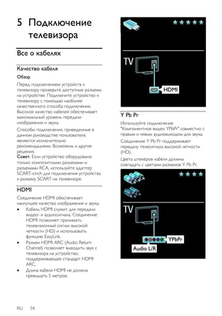 5 Подключение 
телевизора 
Все о кабелях 
Качество кабеля 
Обзор 
Перед подключением устройств к 
телевизору проверьте доступные разъемы 
на устройстве. Подключите устройство к 
телевизору с помощью наиболее 
качественного способа подключения. 
Высокое качество кабелей обеспечивает 
максимальный уровень передачи 
изображения и звука. 
Способы подключения, приведенные в 
данном руководстве пользователя, 
являются исключительно 
рекомендациями. Возможны и другие 
решения. 
Совет. Если устройство оборудовано 
только композитными разъемами и 
разъемами RCA, используйте адаптер 
SCART-cinch для подключения устройства 
к разъему SCART на телевизоре. 
HDMI 
Соединение HDMI обеспечивает 
наилучшее качество изображения и звука. 
 Кабель HDMI служит для передачи 
видео- и аудиосигнала. Соединение 
HDMI позволяет принимать 
телевизионный сигнал высокой 
четкости (HD) и использовать 
функцию EasyLink. 
 Разъем HDMI ARC (Audio Return 
Channel) позволяет выводить звук с 
телевизора на устройство, 
поддерживающее стандарт HDMI 
ARC. 
 Длина кабеля HDMI не должна 
превышать 5 метров. 
RU 54 
Y Pb Pr 
Используйте подключение 
"Компонентное видео YPbPr" совместно с 
правым и левым аудиовыходом для звука. 
Соединение Y Pb Pr поддерживает 
передачу телесигнала высокой четкости 
(HD). 
Цвета штекеров кабеля должны 
совпадать с цветами разъемов Y Pb Pr. 
 