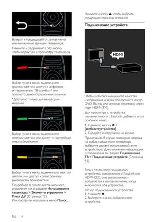 Возврат к предыдущей странице меню 
или выключение функции телевизора. 
Нажмите и удерживайте эту кнопку, 
чтобы вернуться к просмотру телевизора. 
Выбор пункта меню, выделенного 
красным цветом, доступ к цифровым 
интерактивным ТВ-службам* или 
просмотр демонстрационных роликов. 
*Доступно только для некоторых 
моделей. 
Выбор пункта меню, выделенного 
зеленым цветом, или доступ к настройкам 
энергосбережения. 
Выбор пункта меню, выделенного желтым 
цветом, или доступ к электронному 
руководству пользователя. 
Подробнее о пульте дистанционного 
управления см. в разделе Использование 
телевизора > Элементы управления > 
Пульт ДУ (Страница 12). 
Или смотрите указатель в меню Поиск.... 
RU 4 
Нажмите кнопку , чтобы выбрать 
следующую страницу описания. 
Подключение устройств 
Чтобы добиться наилучшего качества 
изображения и звука, подключайте плеер 
DVD, Blu-ray или игровую приставку через 
порт HDMI (TM). 
Для просмотра с устройства, 
несовместимого с EasyLink, добавьте его в 
основное меню. 
1. Нажмите кнопку > 
[Добавьтеустройства]. 
2. Следуйте инструкциям на экране. 
Примечание. В случае появления запроса 
на выбор соединения телевизора 
выберите разъем, используемый этим 
устройством. Для получения информации 
о соединении см. раздел Подключение 
ТВ > Подключение устройств (Страница 
55). 
Если к телевизору подключено 
устройство, совместимое с EasyLink или 
HDMI-CEC, оно автоматически 
добавляется в основное меню, когда 
включаются оба устройства. 
Обзор подключенного устройства 
1. Нажмите . 
2. Выберите значок добавленного 
устройства. 
 