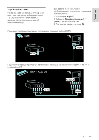 RU 59 
Русский язык 
Игровая приставка 
Наиболее удобные разъемы для игровой 
приставки находятся на боковой панели 
ТВ. Однако можно использовать и 
разъемы, расположенные на задней 
панели телевизора. 
Для обеспечения наилучшего 
отображения игр переведите телевизор в 
игровой режим. 
1. Нажмите ADJUST. 
2. Выберите [Smart изoбpaжeния] > 
[Игpa], а затем нажмите OK. 
3. Для выхода нажмите кнопку . 
Подключите игровую приставку к телевизору с помощью кабеля HDMI. 
Подключите игровую приставку к телевизору с помощью компонентного кабеля (Y Pb Pr) и 
аудиокабеля L/R. 
 