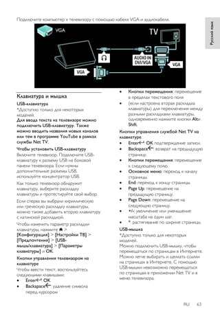 RU 63 
Русский язык 
Подключите компьютер к телевизору с помощью кабеля VGA и аудиокабеля. 
Клавиатура и мышка 
USB-клавиатура 
*Доступно только для некоторых 
моделей. 
Для ввода текста на телевизоре можно 
подключить USB-клавиатуру. Также 
можно вводить названия новых каналов 
или тем в программе YouTube в рамках 
службы Net TV. 
Чтобы установить USB-клавиатуру 
Включите телевизор. Подключите USB- 
клавиатуру к разъему USB на боковой 
панели телевизора. Если нужны 
дополнительные разъемы USB, 
используйте концентратор USB. 
Как только телевизор обнаружит 
клавиатуру, выберите раскладку 
клавиатуры и протестируйте свой выбор. 
Если сперва вы выбрали кириллическую 
или греческую раскладку клавиатуры, 
можно также добавить вторую клавиатуру 
с латинской раскладкой. 
Чтобы изменить параметр раскладки 
клавиатуры, нажмите > 
[Koнфигурация] > [Настройки ТВ] > 
[Предпочтения] > [USB- 
мышь/клавиатура] > [Параметры 
клавиатуры] и OK. 
Кнопки управления телевизором на 
клавиатуре 
Чтобы ввести текст, воспользуйтесь 
следующими клавишами: 
 Enter : OK 
 Backspace : удаление символа 
перед курсором 
 Кнопки перемещения: перемещение 
в пределах текстового поля 
 (если настроена вторая раскладка 
клавиатуры) для переключения между 
разными раскладками клавиатуры, 
одновременно нажмите кнопки Altи 
Shift. 
Кнопки управления службой Net TV на 
клавиатуре 
 Enter : OK подтверждение записи. 
 Backspace : возврат на предыдущую 
страницу. 
 Кнопки перемещения: перемещение 
к следующему полю. 
 Основное меню: переход к началу 
страницы. 
 End: переход к концу страницы. 
 Page Up: перемещение на 
предыдущую страницу. 
 Page Down: перемещение на 
следующую страницу. 
 +/-: увеличение или уменьшение 
масштаба на один шаг. 
 *: растягивание по ширине страницы. 
USB-мышка 
*Доступно только для некоторых 
моделей. 
Можно подключить USB-мышку, чтобы 
перемещаться по страницам в Интернете. 
Можно легче выбирать и щелкать ссылки 
на страницах в Интернете. С помощью 
USB-мышки невозможно перемещаться 
по страницам в приложении Net TV и в 
меню телевизора. 
 