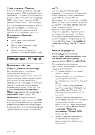Чтобы установить USB-мышку 
Включите телевизор. Подключите USB- 
мышку к разъему USB на боковой панели 
телевизора. Если нужны дополнительные 
разъемы USB, используйте концентратор 
USB. Можно также подключить USB- 
мышку к подключенной USB-клавиатуре. 
Как только телевизор обнаружит мышку, 
установите скорость отслеживания. 
Перемещайтесь в рамках тестовой 
области, чтобы проверить скорость. 
Использование USB-мышки с 
телевизором 
 Левая кнопка мышки (левый 
щелчок):OK 
 Правая кнопка мышки (правый 
щелчок): (Назад) 
 Колесо прокрутки: прокрутка 
страницы в Интернете вверх и вниз. 
Компьютеры и Интернет 
Возможные действия 
Обзор содержимого на компьютере 
Если вы подключите телевизор к 
домашней сети, можно будет 
воспроизводить фотографии, музыку или 
видео с компьютера или накопительного 
устройства. Как только сеть будет 
установлена на телевизоре, можно будет 
находить и воспроизводить файлы с 
компьютера на экране телевизора. См. 
раздел Использование телевизора > 
Обзор содержимого на компьютере с 
помощью DLNA (Страница 22). 
Примечание. Если устройство не 
восстанавливает работу в режиме DLNA 
из-за нарушения электрического режима 
вследствие действия внешних факторов 
(например, электростатического разряда), 
требуется вмешательство пользователя. 
RU 64 
Net TV 
Если вы подключите телевизор к 
домашней сети с интернет-соединением, 
можно будет подключить телевизор к 
службе Net TV. Служба Net TV 
обеспечивает доступ к интернет-службам 
и веб-сайтам, разработанным специально 
для вашего телевизора. Воспроизводите 
музыку и видео, смотрите 
информационно-развлекательные 
программы, берите на прокат фильмы и 
многое другое. Как только сеть будет 
установлена, вы сможете наслаждаться 
лучшим, что есть в Интернете, в своем 
телевизоре. См. раздел Использование 
телевизора > Обзор Net TV (Страница 
24). 
Что вам потребуется 
Внимание! Данный телевизор 
соответствует требованиям директивы 
EMC только при использовании 
экранированного Ethernet-кабеля Cat5. 
Для подключения телевизора к 
компьютерам или Интернету требуются 
следующие компоненты. 
 Сетевой кабель Ethernet длиной 
менее 3 метров. 
 Компьютерная сеть, состоящая из: 
a) маршрутизатора UPnP 
(универсального устройства Plug-and- 
Play) и 
b) компьютера под управлением 
одной из следующих операционных 
систем: Microsoft Windows XP, 
Microsoft Windows Vista, Mac OSX 
или Linux. 
 Для подключения телевизора к 
компьютерам потребуется также ПО 
медиасервера для обеспечения 
общего доступа к мультимедийным 
файлам. См. раздел Использование 
телевизора > Просмотр 
содержимого ПК через DLNA 
(Страница 22). 
 Для подключения телевизора к 
Интернету также требуется 
высокоскоростное соединение с 
Интернетом. 
 