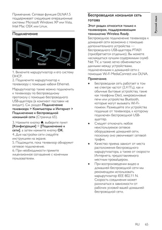 RU 65 
Русский язык 
Примечание. Сетевая функция DLNA1.5 
поддерживает следующие операционные 
системы: Microsoft Windows XP или Vista, 
Intel Mac OSX или Linux. 
Подключение 
1. Включите маршрутизатор и его систему 
DHCP. 
2. Подключите маршрутизатор к 
телевизору с помощью кабеля Ethernet. 
Маршрутизатор также можно подключить 
к телевизору по беспроводному 
протоколу с помощью беспроводного 
USB-адаптера (в комплект поставки не 
входит). См. раздел Подключение 
телевизора > Компьютеры и Интернет > 
Подключение к беспроводной 
локальной сети (Страница 65). 
3. Нажмите кнопку , выберите пункт 
[Koнфигурация] > [Подключение к 
сети], а затем нажмите кнопку OK. 
4. Для настройки сети следуйте 
инструкциям на экране. 
5. Подождите, пока телевизор обнаружит 
сетевое подключение. 
6. При необходимости примите 
лицензионное соглашение с конечным 
пользователем. 
Беспроводная локальная сеть 
готова 
Этот раздел относится только к 
телевизорам, поддерживающим 
технологию Wireless Ready. 
Беспроводное подключение телевизора к 
домашней сети возможно с помощью 
дополнительного устройства — 
беспроводного USB-адаптера PTA01 
(приобретается отдельно). Вы можете 
наслаждаться лучшим содержимым служб 
Net TV, а также легко обмениваться 
данными между устройствами, 
подключенными к домашней сети с 
помощью Wi-Fi MediaConnect или DLNA. 
Примечание. 
 Беспроводная сеть работает в том 
же спектре частот (2,4 ГГц), как и 
обычные бытовые устройства, такие 
как телефоны Dect, микроволновые 
печи или устройства Bluetooth, 
которые могут вызывать Wi-Fi- 
помехи. Размещайте эти устройства 
подальше от телевизора, к которому 
подключен беспроводной USB- 
адаптер. 
 Следует отключать любое 
неиспользуемое сетевое 
оборудование домашней сети, 
поскольку оно увеличивает сетевой 
трафик. 
 Качество приема зависит от места 
расположения беспроводного 
маршрутизатора, а также от скорости 
Интернета, предоставляемого 
местным провайдером. 
 При воспроизведении видео в 
домашней беспроводной сети мы 
рекомендуем использовать 
маршрутизатор IEEE 802.11 N. 
Скорость соединения может 
различаться в зависимости от 
рабочих условий вашей домашней 
беспроводной сети. 
 