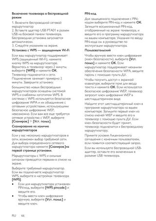 Включение телевизора в беспроводной 
режим 
1. Включите беспроводной сетевой 
маршрутизатор 
2. Вставьте адаптер USB PTA01 в разъем 
USB на боковой панели телевизора. 
Беспроводная установка запускается 
автоматически. 
3. Следуйте указаниям на экране. 
Установка с WPS — защищенным Wi-Fi 
Если ваш маршрутизатор поддерживает 
WPS (защищенный Wi-Fi), нажмите 
кнопку WPS на маршрутизаторе. 
Вернитесь в телевизор через 2 минуты, 
выберите [WPS] и нажмите OK. 
Телевизор подключится к сети. 
Подключение занимает примерно 2 
минуты. Завершите установку. 
Большинство новых беспроводных 
маршрутизаторов оснащены системой 
WPS и снабжены логотипом WPS. В 
системах с WPS используется безопасное 
шифрование WPA и их объединение с 
сетевыми устройствами, использующими 
безопасное шифрование WEP, 
невозможно. Если вам все еще требуется 
сетевое устройство с WEP, выберите 
[Сканиров.] > [Уст. польз.]. 
Сканирование на наличие 
маршрутизаторов 
Если у вас несколько маршрутизаторов в 
сети, возможен выбор требуемой сети. 
Для выбора определенного сетевого 
маршрутизатора нажмите [Сканиров.]на 
первой странице установки. 
Маршрутизаторы с WPS и сильным 
сигналом приводятся первыми в списке на 
экране. 
Выберите требуемый маршрутизатор. 
Если вы подключаете маршрутизатор 
WPS, выберите в настройках телевизора 
[WPS]. 
 Если для маршрутизатора установлен 
PIN-код, выберите [WPS pincode:] и 
введите его. 
 Чтобы ввести ключ шифрования 
вручную, выберите [Уст. польз.] и 
введите ключ. 
RU 66 
PIN-код 
Для защищенного подключения с PIN- 
кодом выберите PIN-код и нажмите OK. 
Запишите восьмизначный PIN-код, 
отображенный на экране телевизора, и 
введите его в программу маршрутизатора 
на вашем компьютере. Указания по вводу 
PIN-кода см. в руководстве по 
эксплуатации маршрутизатора. 
Пользовательский 
Чтобы вручную ввести ключ шифрования 
(ключ безопасности), выберите [Уст. 
польз.] и нажмите OK. Если 
маршрутизатор поддерживает механизм 
обеспечения безопасности WPA, введите 
пароль с помощью пульта ДУ. 
Чтобы получить доступ к экранной 
клавиатуре, выберите поле для ввода 
текста и нажмите OK. Если используется 
безопасное шифрование WEP, телевизор 
запросит ключ шифрования WEP в 
шестнадцатеричном виде. 
Найдите этот шестнадцатеричный ключ в 
программе маршрутизатора на вашем 
компьютере. Запишите первый ключ из 
списка ключей WEP и введите его в 
телевизор с помощью пульта ДУ. Если 
ключ безопасности будет принят, 
телевизор подключится к беспроводному 
маршрутизатору. 
Примите условия Лицензионного 
соглашения с конечным пользователем, 
если появится соответствующий запрос. 
Если вы используете беспроводной USB- 
адаптер, оставьте его включенным в 
разъеме USB телевизора. 
 