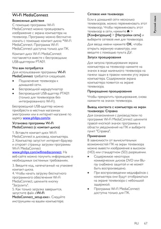 RU 67 
Русский язык 
Wi-Fi MediaConnect 
Возможные действия 
С помощью программы Wi-Fi 
MediaConnect можно проецировать 
изображение с экрана компьютера на 
телевизор. Программу можно бесплатно 
скачать с помощью компакт-диска *Wi-Fi 
MediaConnect. Программа Wi-Fi 
MediaConnect доступна только для ПК. 
Компакт-диск Wi-Fi MediaConnect 
поставляется вместе с беспроводным 
USB-адаптером PTA01. 
Что вам потребуется 
Для использования программы Wi-Fi 
MediaConnect требуется следующее. 
 Подключение телевизора к 
домашней сети. 
 Беспроводной маршрутизатор 
 Беспроводной USB-адаптер PTA01 
(только для телевизоров без 
интегрированного Wi-Fi). 
Беспроводной USB-адаптер можно 
приобрести в местных магазинах 
электроники или в интернет-магазине по 
адресу www.philips.com/tv. 
Установка программы Wi-Fi 
MediaConnect (с компакт-диска) 
1. Вставьте компакт-диск Wi-Fi 
MediaConnect в дисковод компьютера. 
2. Компьютер запустит интернет-браузер 
и откроет страницу загрузки программы 
Wi-Fi MediaConnect 
www.philips.com/wifimediaconnect. На 
веб-сайте можно получить информацию о 
необходимых системных требованиях. 
3. Введите код, напечатанный на упаковке 
компакт-диска. 
4. Чтобы начать загрузку бесплатного 
программного обеспечения Wi-Fi 
MediaConnect, щелкните кнопку 
"Загрузить". 
5. Как только загрузка завершится, 
запустите файл «Wi-Fi 
MediaConnect_setup.exe». Следуйте 
инструкциям на вашем компьютере. 
Сетевое имя телевизора 
Если в домашней сети несколько 
телевизоров, можно переименовать этот 
телевизор. Чтобы переименовать этот 
телевизор в сети, нажмите > 
[Koнфигурация] > [Настройки сети] и 
выберите сетевое имя для телевизора. 
Для ввода имени нажмите OK, чтобы 
открыть экранную клавиатуру, или 
введите с помощью пульта ДУ. 
Запуск проецирования 
Для запуска проецирования экрана 
компьютера на телевизор нажмите на 
значок в виде маленького телевизора на 
панели задач в правом нижнем углу экрана 
компьютера. Содержимое экрана 
компьютера появится на экране 
телевизора. 
Прекращение проецирования 
Чтобы прекратить проецирование, снова 
нажмите на значок телевизора. 
Вывод контента с компьютера на экран 
телевизора: Справка 
Для ознакомления с руководством по 
программе Wi-Fi MediaConnect щелкните 
правой кнопкой значок программы в 
области уведомлений на ПК и выберите 
пункт "Справка". 
Примечания 
В зависимости от вычислительных 
возможностей ПК на экран телевизора 
можно вывести изображение в высоком 
(HD) или стандартном (SD) разрешении. 
 Содержимое некоторых 
коммерческих дисков DVD или Blu-ray 
снабжено защитой и не может 
быть воспроизведено. 
 При воспроизведении медиафайлов с 
компьютера они будут отображаться 
на экране телевизора с небольшой 
задержкой. 
 Программа Wi-Fi MediaConnect 
доступна только для ПК. 
 