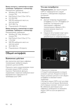 Вывод контента с компьютера на экран 
телевизора: Требования к компьютеру 
Минимальные требования 
 Windows XP, Vista, Windows 7 
(только ПК) 
 Intel Pentium Core 2 Duo 1,8 Ггц 
 512 МБ ОЗУ 
 500 MБ свободного места на 
жестком диске 
 Wi-Fi 802.11g 
 Подключение к Интернету 
Вывод контента с компьютера на экран 
телевизора: Требования к компьютеру 
Рекомендуемые требования 
 Windows XP, Vista, Windows 7 
(только ПК) 
 Intel Pentium Core 2 Duo 2,1 Ггц 
 1 ГБ ОЗУ 
 500 MБ свободного места на 
жестком диске 
 Wi-Fi 802.11n 
 Подключение к Интернету 
Общий интерфейс 
Возможные действия 
Для просмотра некоторых цифровых 
телепрограмм требуется модуль 
условного доступа (CAM). 
Просмотр такого канала возможен после 
установки модуля CAM и оплаты 
подписки. Приложения, функции, 
содержимое и экранные сообщения могут 
варьироваться в зависимости от 
провайдера услуг CAM. 
RU 68 
Что вам потребуется 
Предупреждение. Для защиты модуля 
CAM от повреждения его следует 
вставлять с соблюдением следующих 
инструкций. 
Примечания: 
 Данный телевизор поддерживает 
интерфейсы CI и CI+. Интерфейс CI+ 
позволяет поставщикам услуг 
транслировать цифровые 
телепрограммы в формате HD с 
высоким уровнем защиты от 
копирования. 
 Сведения об установке смарт-карты 
в модуль условного доступа см. в 
документации от оператора вещания. 
1. Выключите телевизор. 
2. Следуйте рекомендациям на модуле 
условного доступа. Аккуратно вставьте 
модуль условного доступа в слот общего 
интерфейса на боковой панели 
телевизора. 
3. Вставьте модуль CAM в слот до упора 
и дождитесь его активации. Выполнение 
этой операции занимает несколько минут. 
Во избежание деактивации услуг 
цифрового телевидения не извлекайте 
модуль CAM из слота во время его 
работы. 
 