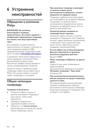 6 Устранение 
неисправностей 
Обращение в компанию 
Philips 
ВНИМАНИЕ. Не пытайтесь 
ремонтировать телевизор 
самостоятельно. Это может привести к 
необратимым повреждениям телевизора 
или лишить силы вашу гарантийную 
карту. 
Если проблему не удается решить 
самостоятельно, см. раздел с ответами на 
часто задаваемые вопросы (ЧЗВ), 
посвященные вашему телевизору, на веб- 
сайте по адресу www.philips.com/support. 
С вопросами также можно обратиться в 
центр поддержки покупателей Philips, 
расположенный в вашей стране. 
Контактный телефон центра приведен в 
талоне, сопровождающем телевизор. 
Запишите модель и серийный номер 
телевизора, перед тем как обратиться в 
Philips. Эти данные указаны на задней 
панели телевизора и на упаковке. 
Общие неполадки 
телевизора 
Телевизор не включается: 
 Отключите кабель питания от 
розетки электросети. Подождите 
одну минуту, затем снова 
подключите. 
 Проверьте правильность 
подключения кабеля питания. 
 Убедитесь, что кнопка питания, 
расположенная на нижней или задней 
панели телевизора, нажата. 
RU 70 
При включении телевизор не реагирует 
на нажатие клавиш пульта 
дистанционного управления и кнопок 
управления на передней панели. 
Телевизору требуется некоторое время 
для начала работы. В это время телевизор 
не реагирует на действия пульта 
дистанционного управления или кнопки 
управления на передней панели. Это не 
является неисправностью. 
Индикатор режима ожидания на 
телевизоре мигает красным: 
Отключите кабель питания от розетки 
электросети. Подождите, пока телевизор 
остынет, перед повторным подключением 
к электросети. Если индикатор снова 
начнет мигать, обратитесь в центр 
поддержки покупателей Philips. 
Если вы забыли код отмены блокировки 
функции ограничения на просмотр, 
выполните следующие действия. 
Введите "8888". 
Меню телевизора отображено на другом 
языке: 
Изменить язык меню телевизора на 
предпочитаемый. 
Дополнительные сведения см. в разделе 
Настройка телевизора > Язык меню 
(Страница 50). 
При включении/выключении/включении 
режима ожидания из корпуса телевизора 
доносится скрип. 
Не предпринимайте никаких действий. 
Скрипом сопровождается обычное 
растяжение и сжатие корпуса телевизора 
вследствие охлаждения и нагревания. Это 
не влияет на его работу. 
 