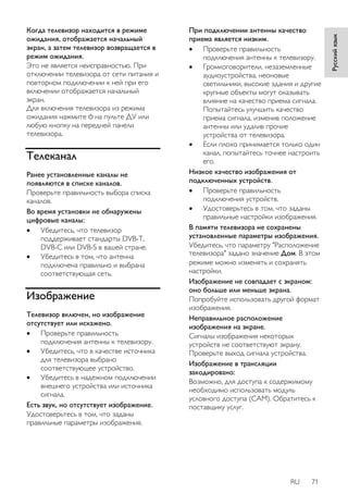 RU 71 
Русский язык 
Когда телевизор находится в режиме 
ожидания, отображается начальный 
экран, а затем телевизор возвращается в 
режим ожидания. 
Это не является неисправностью. При 
отключении телевизора от сети питания и 
повторном подключении к ней при его 
включении отображается начальный 
экран. 
Для включения телевизора из режима 
ожидания нажмите на пульте ДУ или 
любую кнопку на передней панели 
телевизора. 
Телеканал 
Ранее установленные каналы не 
появляются в списке каналов. 
Проверьте правильность выбора списка 
каналов. 
Во время установки не обнаружены 
цифровые каналы: 
 Убедитесь, что телевизор 
поддерживает стандарты DVB-T, 
DVB-C или DVB-S в вашей стране. 
 Убедитесь в том, что антенна 
подключена правильно и выбрана 
соответствующая сеть. 
Изображение 
Телевизор включен, но изображение 
отсутствует или искажено. 
 Проверьте правильность 
подключения антенны к телевизору. 
 Убедитесь, что в качестве источника 
для телевизора выбрано 
соответствующее устройство. 
 Убедитесь в надежном подключении 
внешнего устройства или источника 
сигнала. 
Есть звук, но отсутствует изображение. 
Удостоверьтесь в том, что заданы 
правильные параметры изображения. 
При подключении антенны качество 
приема является низким. 
 Проверьте правильность 
подключения антенны к телевизору. 
 Громкоговорители, незаземленные 
аудиоустройства, неоновые 
светильники, высокие здания и другие 
крупные объекты могут оказывать 
влияние на качество приема сигнала. 
Попытайтесь улучшить качество 
приема сигнала, изменив положение 
антенны или удалив прочие 
устройства от телевизора. 
 Если плохо принимается только один 
канал, попытайтесь точнее настроить 
его. 
Низкое качество изображения от 
подключенных устройств. 
 Проверьте правильность 
подключения устройств. 
 Удостоверьтесь в том, что заданы 
правильные настройки изображения. 
В памяти телевизора не сохранены 
установленные параметры изображения. 
Убедитесь, что параметру "Расположение 
телевизора" задано значение Дом. В этом 
режиме можно изменять и сохранять 
настройки. 
Изображение не совпадает с экраном: 
оно больше или меньше экрана. 
Попробуйте использовать другой формат 
изображения. 
Неправильное расположение 
изображения на экране. 
Сигналы изображения некоторых 
устройств не соответствуют экрану. 
Проверьте выход сигнала устройства. 
Изображение в трансляции 
закодировано: 
Возможно, для доступа к содержимому 
необходимо использовать модуль 
условного доступа (CAM). Обратитесь к 
поставщику услуг. 
 