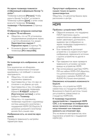 На экране телевизора появляется 
отображающий информацию баннер "e-sticker": 
Телевизор в режиме [Магазин]. Чтобы 
удалить баннер "e-sticker", установите 
телевизор в режим [Дом], а затем снова 
включите телевизор. Установка 
телевизора > Расположение (Страница 
11). 
Отображение материалов компьютера 
на экране ТВ нестабильно. 
 Убедитесь, что на ПК установлены 
поддерживаемые разрешение экрана 
и частота обновления. См. раздел 
Характеристики изделия > 
Разрешение экрана (Страница 74). 
 Установите формат изображения 
телевизора [Не в масштабе]. 
Звук 
На телевизоре есть изображение, но нет 
звука: 
Если аудиосигнал не обнаружен, 
телевизор автоматически отключает 
аудиовыход и не сообщает о наличии 
неисправности. 
 Убедитесь, что все кабели 
подключены правильно. 
 Удостоверьтесь в том, что звук не 
отключен и не убавлен до нуля. 
 Удостоверьтесь в том, что выбран 
параметр динамиков телевизора. 
Нажмите ADJUST, выберите 
[Акустические системы], а затем 
выберите Телевизор. 
 Убедитесь, что аудиовыход 
телевизора подключен к аудиовходу 
системы домашнего кинотеатра с 
поддержкой HDMI CEC/EasyLink. В 
динамиках домашнего кинотеатра 
должен быть слышен звук. 
Изображение есть, но качество звука 
низкое. 
Проверьте правильность настройки 
параметров звука. 
RU 72 
Присутствует изображение, но звук 
слышен только из одного 
громкоговорителя. 
Убедитесь, что регулятор баланса звука 
расположен в центре. 
HDMI 
Проблемы с устройствами HDMI. 
 Обратите внимание, что поддержка 
HDCP (протокола защиты 
широкополосных цифровых данных) 
может увеличивать длительность 
задержки при отображении на 
экране телевизора содержимого с 
устройства HDMI. 
 Если телевизор не распознает 
устройство и на экране отсутствует 
изображение, переключите источник 
с одного устройства на другое и 
обратно. 
 При прерывистом звуке проверьте 
правильность установки настроек 
вывода на устройстве HDMI. 
 При использовании адаптера HDMI-- 
DVI или кабеля HDMI--DVI убедитесь, 
что дополнительный аудиокабель 
подключен к разъему AUDIO L/R или 
AUDIO IN (только мини-разъем). 
Невозможно использовать возможности 
EasyLink: 
Убедитесь, что устройства HDMI 
совместимы со стандартом HDMI-CEC. 
Возможности EasyLink доступны только 
для устройств, совместимых со 
стандартом HDMI-CEC. 
К телевизору подключено 
аудиоустройство с поддержкой HDMI 
CDC, а на телевизоре не отображается 
значок громкости или отключения звука, 
когда понижают или повышают 
громкость или отключают звук. 
Это не является неисправностью, если 
подключено устройство с поддержкой 
HDMI CEC. 
 