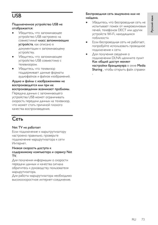 RU 73 
Русский язык 
USB 
Подключенное устройство USB не 
отображается: 
 Убедитесь, что запоминающее 
устройство USB настроено на 
совместимый класс запоминающих 
устройств, как описано в 
документации к запоминающему 
устройству. 
 Убедитесь, что запоминающее 
устройство USB совместимо с 
телевизором. 
 Убедитесь, что телевизор 
поддерживает данные форматы 
аудиофайлов и файлов изображений. 
Аудио и файлы с изображениями не 
воспроизводятся или при их 
воспроизведении возникают проблемы. 
Передача данных с запоминающего 
устройства USB может ограничивать 
скорость передачи данных на телевизор, 
что может стать причиной плохого 
качества воспроизведения. 
Сеть 
Net TV не работает 
Если подключение к марштрутизатору 
настроено правильно, проверьте 
подключение маршрутизатора к сети 
Интернет. 
Низкая скорость доступа к 
содержимому компьютера и сервису Net 
TV. 
Для получения информации о скорости 
передачи данных и качества сигнала 
обратитесь к руководству пользователя 
маршрутизатора. 
Для работы маршрутизатора необходимо 
высокоскоростное интернет-соединение. 
Беспроводная сеть зашумлена или не 
найдена. 
 Убедитесь, что беспроводная сеть не 
испытывает помех от микроволновых 
печей, телефонов DECT или других 
устройств Wi-Fi, находящихся 
поблизости. 
 Если беспроводная сеть не работает, 
попробуйте использовать проводное 
подключение к сети. 
 Для получения сведения о 
подключении DLNA щелкните пункт 
Как общий доступ меняет 
настройки брандмауэра в окне Media 
Sharing , чтобы открыть файл справки 
. 
 