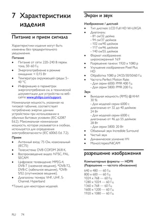 7 Характеристики 
изделия 
Питание и прием сигнала 
Характеристики изделия могут быть 
изменены без предварительного 
уведомления. 
Питание 
 Питание от сети: 220–240 В перем. 
тока, 50–60 Гц 
 Энергопотребление в режиме 
ожидания: < 0,15 Вт 
 Температура окружающей среды: 5– 
40 °C 
 Информацию о параметрах 
энергопотребления см. в технической 
документации для устройства на веб- 
сайте www.philips.com/support. 
Номинальная мощность, указанная на 
типовой табличке, соответствует 
потреблению энергии данным 
устройством при использовании в 
обычных бытовых условиях (IEC 62087 
Ed.2). Максимальная номинальная 
мощность, которая указывается в скобках, 
используется для определения 
электробезопасности (IEC 60065 Ed. 7.2). 
Прием 
 Антенный вход: 75 Ом, коаксиальный 
(IEC75) 
 Телесистема: DVB COFDM 2K/8 K, 
 Воспроизведение видео: NTSC, PAL, 
SECAM 
 Цифровое телевидение: MPEG-4, 
DVB-T (наземное вещание), *DVB-T2, 
DVB-C (кабельное вещание), *DVB-S/ 
S2 (спутниковое вещание). 
 Диапазоны тюнера: VHF, UHF, S-Channel, 
RU 74 
Hyperband 
*Только для некоторых моделей. 
Экран и звук 
Изображение / дисплей 
 Тип дисплея: LCD Full HD W-UXGA 
 Диагональ: 
- 81 см/32 дюйма 
- 94 см/37 дюймов 
- 102 см/40 дюймов 
- 117 см/46 дюймов 
- 140 см/55 дюймов 
 Формат изображения: 
широкоэкранный 16:9 
 Разрешение панели: 1920 x 1080 p 
 Улучшение изображения Pixel Plus 
HD 
 Обработка 1080 p 24/25/30/50/60 Гц 
 Частота Perfect Motion Rate: 
- Для серии 6000: PMR 400 Гц 
- Для серии 5800: PMR 200 Гц 
Звук 
 Выходная мощность (RMS) @ КНИ 
30 %: 
- Для моделей серии 6000 с 
диагональю от 32 до 40 дюймов: 
24 Вт 
- Для моделей серии 6000 с 
диагональю от 46 до 55 дюймов: 
28 Вт 
- Для серии 5800: 20 Вт 
 Объемный звук Incredible Surround 
 Чистый звук 
 Динамическое усиление НЧ 
 Моно/стерео/NICAM 
разрешение изображения 
Компьютерные форматы — HDMI 
(Разрешение — частота обновления) 
640 x 480 — 60 Гц 
800 x 600 — 60 Гц 
1024 x 768 — 60 Гц 
1280 x 1024 — 60 Гц 
1360 x 768 — 60 Гц 
1600 x 1200 — 60 Гц 
1920 x 1080 — 60 Гц 
 