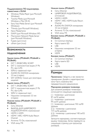 Поддерживаемое ПО медиасервера, 
совместимое с DLNA 
 Windows Media Player (для Microsoft 
Windows) 
 Twonky Media (для Microsoft 
Windows и Mac OS X) 
 Sony Vaio Media Server (для Microsoft 
Windows) 
 TVersity (для Microsoft Windows) 
 Nero MediaHome 
 DiXiM (для Microsoft Windows XP) 
 Macrovision Network Media Server 
(для Microsoft Windows) 
 Fuppes (для Linux) 
 uShare (для Linux) 
Возможность 
подключения 
Задняя панель (PFL66x6H, PFL66x6K и 
PFL58x6K) 
 EXT 1 (RGB/CVBS): SCART 
 EXT 2: компонентное видео (Y Pb 
Pr), звук (L/R) 
 SERV.U: сервисный порт 
 AUDIO IN: DVI/VGA миниразъем 
3,5 мм (стерео) 
 SAT (DVB-S): только для некоторых 
моделей 
Задняя панель (PFL66x6T) 
 EXT 1 (RGB/CVBS): SCART 
 EXT 2: компонентное видео (Y Pb 
Pr), звук (L/R) 
 SERV U: сервисный порт 
 Наушники: миниразъем 3,5 мм 
(стерео) 
Нижняя панель (PFL66x6H, PFL66x6K и 
PFL58x6K) 
 Сеть: Ethernet 
 ВЫХОД ДЛЯ ЦИФРОВОГО 
АУДИОСИГНАЛА: коаксиальный 
 HDMI 2: HDMI 
 HDMI 1 ARC: HDMI Audio Return 
Channel 
 Антенна: 75 Ом, коаксиальный 
 VGA: вход ПК 
RU 76 
Нижняя панель (PFL66x6T) 
 Сеть: Ethernet 
 ЦИФРОВОЙ АУДИОВЫХОД: 
оптический 
 HDMI 2: HDMI 
 HDMI 1 ARC: HDMI Audio Return 
Channel 
 AUDIO IN: DVI/VGA миниразъем 
3,5 мм (стерео) 
 Антенна: 75 Ом, коаксиальный 
 VGA: вход ПК 
Боковая панель (PFL66x6H, PFL66x6K и 
PFL58x6K) 
 CI: Common Interface 
 Карта памяти SD 
 USB 
 Наушники: миниразъем 3,5 мм 
(стерео) 
 HDMI 
Боковая панель (PFL66x6T) 
 CI: Common Interface 
 Карта памяти SD 
 USB 
 HDMI 
Размеры 
Примечание. Габариты и вес являются 
примерными. Дизайн и характеристики 
могут быть изменены без 
предварительного уведомления. 
Маркировка размеров телевизора 
Для указания размеров телевизора 
используется следующая маркировка. 
( ) : телевизор с диагональю 
81 см/32 дюйма 
{ } : телевизор с диагональю 
94 см/37 дюймов 
[ ] : телевизор с диагональю 102 см/40 
дюймов 
(( )) : телевизор с диагональю 
117 см/46 дюймов 
{{ }} : телевизор с диагональю 140 см/55 
дюймов 
Запишите маркировку, соответствующую 
вашему телевизору. Затем перейдите на 
следующую страницу для просмотра 
размеров. 
 