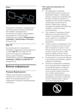 Сеть 
Подключите телевизор к домашней сети 
для прослушивания музыки, просмотра 
фотографий и видеороликов с 
компьютера или другого медиасервера, 
подключенного к этой же сети. 
Подробнее см. в разделе Подключение 
телевизора > Компьютеры и Интернет 
(Страница 64). 
Net TV 
Если домашняя сеть подключена к 
Интернету, телевизор можно подключить 
к службе Net TV. В системе Net TV 
можно найти фильмы, изображения, 
музыку и другие ресурсы. 
Подробнее см. в разделе Использование 
телевизора > Обзор в службе Net TV 
(Страница 24). 
Важная информация 
Техника безопасности 
Перед использованием телевизора 
ознакомьтесь со всеми инструкциями. 
Гарантия не распространяется на 
повреждения, вызванные несоблюдением 
инструкции. 
RU 6 
Риск короткого замыкания или 
возгорания! 
 Не подвергайте телевизор 
воздействию дождя или воды. Не 
размещайте рядом с телевизором 
сосуды с жидкостью, например вазы. 
В случае попадания жидкости на 
поверхность или внутрь телевизора 
немедленно отключите его от 
розетки. Обратитесь в Центр 
поддержки потребителей Philips для 
проверки телевизора перед 
использованием. 
 При повороте телевизора следует 
убедиться, что шнур питания не 
натянут. Натяжение шнура питания 
может привести к ослаблению 
контактов и стать причиной 
возгорания. 
 Чтобы отключить телевизор от сети, 
нужно отсоединить вилку питания. 
При отключении питания от сети 
всегда тяните за вилку, а не за шнур 
питания. Следите за тем, чтобы 
розетка, кабель питания и вилка 
питания всегда были легко доступны. 
 Не вставляйте посторонние объекты 
в вентиляционные разъемы и другие 
отверстия телевизора. 
 Никогда не размещайте телевизор, 
пульт дистанционного управления 
или батарейки рядом с открытым 
огнем или другими источниками 
тепла, включая прямые солнечные 
лучи. Чтобы предотвратить 
возгорание, не размещайте вблизи 
телевизора, пульта ДУ и элементов 
питания горящие свечи и другие 
источники открытого огня. 
 