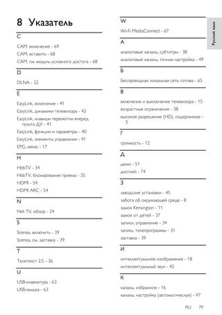 RU 79 
8 Указатель 
C 
CAM, включение - 69 
CAM, вставить - 68 
CAM, см. модуль условного доступа - 68 
D 
DLNA - 22 
E 
EasyLink, включение - 41 
EasyLink, динамики телевизора - 42 
EasyLink, клавиши перемотки вперед 
пульта ДУ - 41 
EasyLink, функции и параметры - 40 
EasyLink, элементы управления - 41 
EPG, меню - 17 
H 
HbbTV - 34 
HbbTV, блокирование приема - 35 
HDMI - 54 
HDMI ARC - 54 
N 
Net TV, обзор - 24 
S 
Scenea, включить - 39 
Scenea, см. заставку - 39 
T 
Teлeтeкcт 2.5 - 36 
U 
USB-клавиатура - 63 
USB-мышка - 63 
W 
Wi-Fi MediaConnect - 67 
А 
аналоговые каналы, субтитры - 38 
аналоговые каналы, точная настройка - 49 
Б 
Беспроводная локальная сеть готова - 65 
В 
включение и выключение телевизора - 15 
возрастные ограничения - 38 
высокое разрешение (HD), содержимое - 
5 
Г 
гpoмкocть - 12 
Д 
демо - 51 
дисплей - 74 
З 
зaвoдcкиe ycтaнoвки - 45 
забота об окружающей среде - 8 
замок Kensington - 11 
замок от детей - 37 
записи, управление - 34 
запись, телепрограммы - 31 
заставка - 39 
И 
интеллектуальное изображение - 18 
интеллектуальный звук - 45 
К 
каналы, избранное - 16 
каналы, настройка (автоматическая) - 47 
Русский язык 
 