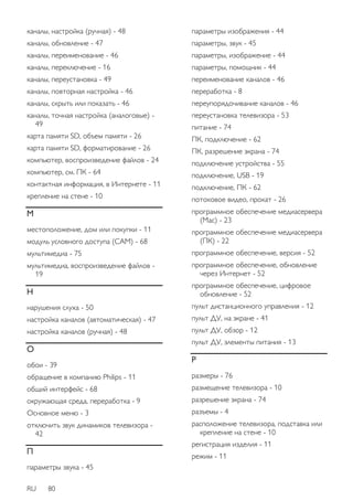 каналы, настройка (ручная) - 48 
каналы, обновление - 47 
каналы, переименование - 46 
каналы, переключение - 16 
каналы, переустановка - 49 
каналы, повторная настройка - 46 
каналы, скрыть или показать - 46 
каналы, точная настройка (аналоговые) - 
49 
карта памяти SD, объем памяти - 26 
карта памяти SD, форматирование - 26 
компьютер, воспроизведение файлов - 24 
компьютер, см. ПК - 64 
контактная информация, в Интернете - 11 
крепление на стене - 10 
М 
местоположение, дом или покупки - 11 
модуль условного доступа (CAM) - 68 
мультимедиа - 75 
мультимедиа, воспроизведение файлов - 
19 
Н 
нарушения слуха - 50 
настройка каналов (автоматическая) - 47 
настройка каналов (ручная) - 48 
О 
обои - 39 
обращение в компанию Philips - 11 
общий интерфейс - 68 
окружающая среда, переработка - 9 
Основное меню - 3 
отключить звук динамиков телевизора - 
42 
П 
параметры звука - 45 
RU 80 
параметры изображения - 44 
параметры, звук - 45 
параметры, изображение - 44 
параметры, помощник - 44 
переименование каналов - 46 
переработка - 8 
переупорядочивание каналов - 46 
переустановка телевизора - 53 
питание - 74 
ПК, подключение - 62 
ПК, разрешение экрана - 74 
подключение устройства - 55 
подключение, USB - 19 
подключение, ПК - 62 
потоковое видео, прокат - 26 
программное обеспечение медиасервера 
(Mac) - 23 
программное обеспечение медиасервера 
(ПК) - 22 
программное обеспечение, версия - 52 
программное обеспечение, обновление 
через Интернет - 52 
программное обеспечение, цифровое 
обновление - 52 
пульт дистанционного управления - 12 
пульт ДУ, на экране - 41 
пульт ДУ, обзор - 12 
пульт ДУ, элементы питания - 13 
Р 
размеры - 76 
размещение телевизора - 10 
разрешение экрана - 74 
разъемы - 4 
расположение телевизора, подставка или 
крепление на стене - 10 
регистрация изделия - 11 
режим - 11 
 