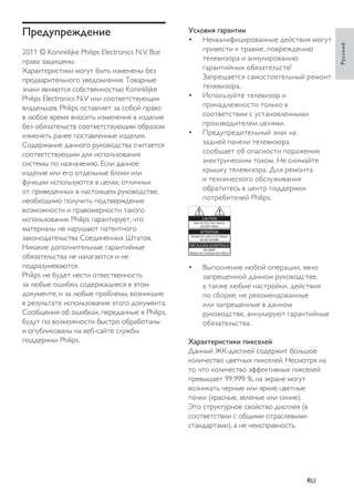 Условия гарантии 
• Неквалифицированные действия могут 
привести к травме, повреждению 
телевизора и аннулированию 
гарантийных обязательств! 
Запрещается самостоятельный ремонт 
телевизора. 
• Используйте телевизор и 
принадлежности только в 
соответствии с установленными 
производителем целями. 
• Предупредительный знак на 
задней панели телевизора 
сообщает об опасности поражения 
электрическим током. Не снимайте 
крышку телевизора. Для ремонта 
и технического обслуживания 
обратитесь в центр поддержки 
потребителей Philips. • Выполнение любой операции, явно 
запрещенной данном руководстве, 
а также любые настройки, действия 
по сборке, не рекомендованные 
или запрещенные в данном 
руководстве, аннулируют гарантийные 
обязательства. 
Характеристики пикселей 
Данный ЖК-дисплей содержит большое 
количество цветных пикселей. Несмотря на 
то что количество эффективных пикселей 
превышает 99,999 %, на экране могут 
возникать черные или яркие цветные 
точки (красные, зеленые или синие). 
Это структурное свойство дисплея (в 
соответствии с общими отраслевыми 
стандартами), а не неисправность. 
Предупреждение 
2011 © Koninklijke Philips Electronics N.V. Все 
права защищены. 
Характеристики могут быть изменены без 
предварительного уведомления. Товарные 
знаки являются собственностью Koninklijke 
Philips Electronics N.V или соответствующих 
владельцев. Philips оставляет за собой право 
в любое время вносить изменения в изделие 
без обязательств соответствующим образом 
изменять ранее поставленные изделия. 
Содержание данного руководства считается 
соответствующим для использования 
системы по назначению. Если данное 
изделие или его отдельные блоки или 
функции используются в целях, отличных 
от приведенных в настоящем руководстве, 
необходимо получить подтверждение 
возможности и правомерности такого 
использования. Philips гарантирует, что 
материалы не нарушают патентного 
законодательства Соединенных Штатов. 
Никакие дополнительные гарантийные 
обязательства не налагаются и не 
подразумеваются. 
Philips не будет нести отвественность 
за любые ошибки, содержащиеся в этом 
документе, и за любые проблемы, возникшие 
в результате использования этого документа. 
Сообщения об ошибках, переданные в Philips, 
будут по возможности быстро обработаны 
и опубликованы на веб-сайте службы 
поддержки Philips. 
Русский 
RU 
 