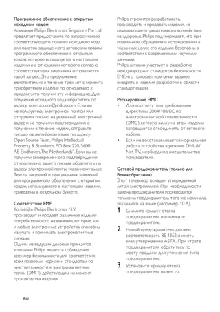 Philips стремится разрабатывать, 
производить и продавать изделия, не 
оказывающие отрицательного воздействия 
на здоровье. Philips подтверждает, что при 
правильном обращении и использовании в 
указанных целях его изделия безопасны в 
соответствии с современными научными 
данными. 
Philips активно участвует в разработке 
международных стандартов безопасности 
EMF, что помогает компании заранее 
внедрять в изделия разработки в области 
стандартизации. 
Регулирование ЭМС 
• Для соответствия требованиям 
директивы 2004/108/EC по 
электромагнитной совместимости 
(ЭМС) сетевую вилку на этом изделии 
запрещается отсоединять от сетевого 
кабеля. 
• Если не восстанавливается нормальная 
работа устройства в режиме DNLA/ 
Net TV, необходимо вмешательство 
пользователя. 
Сетевой предохранитель (только для 
Великобритании) 
Этот телевизор оснащен утвержденной 
литой электровилкой. При необходимости 
замена предохранителя производится 
только на предохранитель того же номинала, 
указанного на вилке (например, 10 A). 
1 Снимите крышку отсека 
предохранителя и извлеките 
предохранитель. 
2 Новый предохранитель должен 
соответствовать BS 1362 и иметь 
знак утверждения ASTA. При утрате 
предохранителя обратитесь по 
месту продажи для уточнения типа 
предохранителя. 
3 Установите крышку отсека 
предохранителя на место. 
Программное обеспечение с открытым 
исходным кодом 
Компания Philips Electronics Singapore Pte Ltd 
предлагает предоставить по запросу копию 
соответствующего полного исходного кода 
для пакетов защищенного авторским правом 
программного обеспечения с открытым 
кодом, которое используется в настоящем 
изделии и в отношении которого согласно 
соответствующим лицензиям отправляется 
такой запрос. Это предложение 
действительно в течение трех лет с момента 
приобретения изделия по отношению к 
каждому, кто получил эту информацию. Для 
получения исходного кода обратитесь по 
адресу: open.source@philips.com. Если вы 
не пользуетесь электронной почтой или 
отправили письмо на указанный электронный 
адрес и не получили подтверждения о 
получении в течение недели, отправьте 
письмо на английском языке по адресу: 
Open Source Team, Philips Intellectual 
Property & Standards, P.O. Box 220, 5600 
AE Eindhoven, The Netherlands”. Если вы не 
получили своевременного подтверждения 
относительно вашего письма, обратитесь по 
адресу электронной почты, указанному выше. 
Тексты лицензий и официальных заявлений 
для программного обеспечения с открытым 
кодом, используемого в настоящем изделии, 
приведены в отдельном буклете. 
Соответствие EMF 
Koninklijke Philips Electronics N.V. 
производит и продает различные изделия 
потребительского назначения, которые, как 
и любые электронные устройства, способны 
излучать и принимать электромагнитные 
сигналы. 
Одним из ведущих деловых принципов 
компании Philips является соблюдение 
всех мер безопасности для соответствия 
всем правовым нормам и стандартам по 
чувствительности к электромагнитным 
полям (ЭМП), действующим на момент 
производства изделия. 
RU 
 