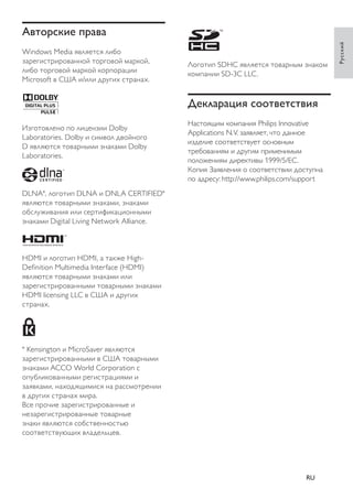 Логотип SDHC является товарным знаком 
компании SD-3C LLC. 
Декларация соответствия 
Настоящим компания Philips Innovative 
Applications N.V. заявляет, что данное 
изделие соответствует основным 
требованиям и другим применимым 
положениям директивы 1999/5/EC. 
Копия Заявления о соответствии доступна 
по адресу: http://www.philips.com/support 
Авторские права 
Windows Media является либо 
зарегистрированной торговой маркой, 
либо торговой маркой корпорации 
Microsoft в США и/или других странах. ® 
Изготовлено по лицензии Dolby 
Laboratories. Dolby и символ двойного 
D являются товарными знаками Dolby 
Laboratories. 
DLNA , логотип DLNA и DNLA CERTIFIED 
являются товарными знаками, знаками 
обслуживания или сертификационными 
знаками Digital Living Network Alliance. 
HDMI и логотип HDMI, а также High- 
Defi nition Multimedia Interface (HDMI) 
являются товарными знаками или 
зарегистрированными товарными знаками 
HDMI licensing LLC в США и других 
странах. 
Kensington и MicroSaver являются 
зарегистрированными в США товарными 
знаками ACCO World Corporation с 
опубликованными регистрациями и 
заявками, находящимися на рассмотрении 
в других странах мира. 
Все прочие зарегистрированные и 
незарегистрированные товарные 
знаки являются собственностью 
соответствующих владельцев. 
Русский 
RU 
 