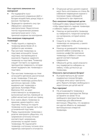 RU 7 
Русский язык 
Риск короткого замыкания или 
возгорания! 
 Не подвергайте пульт 
дистанционного управления (ДУ) и 
батареи воздействию дождя, воды и 
высоких температур. 
 Запрещается применять силу при 
обращении с разъемами 
электропитания. Недостаточно 
плотно подключенные разъемы 
электропитания могут стать 
причиной искрения или возгорания. 
Риск нанесения повреждений 
телевизору! 
 Чтобы поднять и перенести 
телевизор весом более 25 кг, 
требуются два человека. 
 При монтаже телевизора на 
подставке используйте только 
подставку, поставляющуюся в 
комплекте. Надежно закрепите 
телевизор на подставке. Телевизор 
следует поставить на надежную 
приподнятую поверхность, которая 
может выдержать вес телевизора и 
подставки. 
 При монтаже телевизора на стене 
используйте крепления, рассчитанные 
на вес телевизора. Стена для 
крепления телевизора должна быть 
достаточно прочной, чтобы 
выдержать вес телевизора и 
крепления. Koninklijke Philips 
Electronics N.V. не несет 
ответственности за неправильно 
выполненный монтаж, повлекший за 
собой несчастный случай или травму. 
 Если нужно убрать телевизор на 
хранение, демонтируйте с него 
подставку. Никогда не кладите 
телевизор на его заднюю часть при 
установленной подставке. 
 Перед подключением телевизора к 
розетке электросети убедитесь, что 
напряжение источника питания 
соответствует напряжению, 
указанному на задней панели 
телевизора. Не подключайте 
телевизор к источнику питания, если 
параметры электросети отличаются. 
 Отдельные детали данного изделия 
могут быть изготовлены из стекла. Во 
избежание повреждения изделия и 
получения травм соблюдайте 
осторожность при переноске. 
Риск нанесения повреждений детям 
Соблюдайте меры предосторожности, 
чтобы предотвратить падение телевизора 
и избежать травм у детей. 
 Никогда не располагайте телевизор 
на поверхности, покрытой скатертью 
или материалом, который можно 
стянуть. 
 Следите за тем, чтобы детали 
телевизора не находились у самого 
края поверхности. 
 Никогда не размещайте телевизор на 
высокой мебели (например, на 
книжном шкафу) без крепления 
телевизора и мебели к стене или 
другой соответствующей 
поверхности. 
 Объясните детям, какой опасности 
они подвергаются, взбираясь на 
мебель, чтобы дотянуться до 
телевизора. 
Опасность проглатывания батареи! 
 В устройстве/пульте ДУ может 
содержаться плоская батарея, 
которую легко могут проглотить 
дети. Хранить батареи необходимо в 
недоступном для детей месте! 
Риск перегрева! 
 Не устанавливайте телевизор в 
ограниченном пространстве. Всегда 
оставляйте не менее 10 см 
свободного пространства вокруг 
телевизора для обеспечения 
вентиляции. Убедитесь, что занавески 
или другие объекты не закрывают 
вентиляционные отверстия 
телевизора. 
 