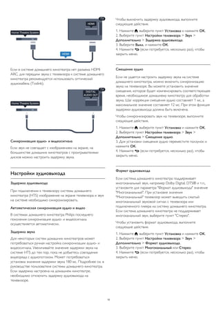 Если в системе домашнего кинотеатра нет разъема HDMI
ARC, для передачи звука с телевизора к системе домашнего
кинотеатра рекомендуется использовать оптический
аудиокабель (Toslink).
Синхронизация аудио- и видеосигнала
Если звук не совпадает с изображением на экране, на
большинстве домашних кинотеатров с проигрывателями
дисков можно настроить задержку звука.
Настройки аудиовыхода
Задержка аудиовыхода
При подключении к телевизору системы домашнего
кинотеатра (HTS) изображение на экране телевизора и звук
на системе необходимо синхронизировать.
Автоматическая синхронизация аудио и видео
В системах домашнего кинотеатра Philips последнего
поколения синхронизация аудио- и видеосигнала
осуществляется автоматически.
Задержка звука
Для некоторых систем домашних кинотеатров может
потребоваться ручная настройка синхронизации аудио- и
видеосигнала. Увеличивайте значение задержки звука на
системе HTS до тех пор, пока не добьетесь совпадения
видеоряда с аудиопотоком. Может потребоваться
установка значения задержки звука 180 мс. Подробнее см. в
руководстве пользователя системы домашнего кинотеатра.
Если задержка настроена на домашнем кинотеатре,
необходимо отключить задержку аудиовыхода на
телевизоре.
Чтобы выключить задержку аудиовыхода, выполните
следующие действия.
1. Нажмите , выберите пункт Установка и нажмите OK.
2. Выберите пункт Настройки телевизора > Звук >
Дополнительно > Задержка аудиовыхода.
3. Выберите Выкл. и нажмите ОК.
4. Нажмите  (если потребуется, несколько раз), чтобы
закрыть меню.
Смещение аудио
Если не удается настроить задержку звука на системе
домашнего кинотеатра, можно включить синхронизацию
звука на телевизоре. Вы можете установить значение
смещения, которое будет компенсировать соответствующее
время, необходимое домашнему кинотеатру для обработки
звука. Шаг коррекции смещения аудио составляет 1 мс, а
максимальное значение составляет 12 мс. При этом функция
задержки аудиовыхода должна быть включена.
Чтобы синхронизировать звук на телевизоре, выполните
следующие действия.
1. Нажмите , выберите пункт Установка и нажмите OK.
2. Выберите пункт Настройки телевизора > Звук >
Дополнительно > Смещение аудио.
3. Для установки смещения аудио переместите ползунок и
нажмите OK.
4. Нажмите  (если потребуется, несколько раз), чтобы
закрыть меню.
Формат аудиовыхода
Если система домашнего кинотеатра поддерживает
многоканальный звук, например Dolby Digital, DTS® и т.п.,
установите для параметра "Формат аудиовыхода" значение
"Многоканальный". При установке значения
"Многоканальный" телевизор может выводить сжатый
многоканальный звуковой сигнал с телевизора или
подключенного плеера на систему домашнего кинотеатра.
Если система домашнего кинотеатра не поддерживает
многоканальный звук, выберите пункт "Стерео".
Чтобы установить формат аудиовыхода, выполните
следующие действия.
1. Нажмите , выберите пункт Установка и нажмите OK.
2. Выберите пункт Настройки телевизора > Звук >
Дополнительно > Формат аудиовыхода.
3. Выберите пункт Многоканальный или Стерео.
4. Нажмите  (если потребуется, несколько раз), чтобы
закрыть меню.
10
 