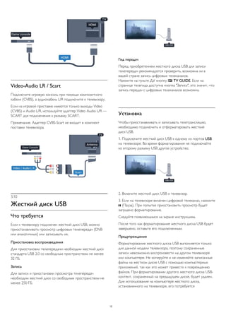 Video-Audio LR / Scart
Подключите игровую консоль при помощи композитного
кабеля (CVBS), а аудиокабель L/R подключите к телевизору.
Если на игровой приставке имеются только выходы Video
(CVBS) и Audio L/R, используйте адаптер Video Audio L/R —
SCART для подключения к разъему SCART.
Примечание. Адаптер CVBS-Scart не входит в комплект
поставки телевизора.
3.10
Жесткий диск USB
Что требуется
Если к телевизору подключен жесткий диск USB, можно
приостанавливать просмотр цифровых телепередач (DVB
или аналогичных) или записывать их.
Приостановка воспроизведения
Для приостановки телепередачи необходим жесткий диск
стандарта USB 2.0 со свободным пространством не менее
32 ГБ.
Запись
Для записи и приостановки просмотра телепередач
необходим жесткий диск со свободным пространством не
менее 250 ГБ.
Гид передач
Перед приобретением жесткого диска USB для записи
телепередач рекомендуется проверить, возможна ли в
вашей стране запись цифровых телеканалов.
Нажмите на пульте ДУ кнопку  TV GUIDE. Если на
странице телегида доступна кнопка "Запись", это значит, что
запись передач с цифровых телеканалов возможна.
Установка
Чтобы приостанавливать и записывать телетрансляцию,
необходимо подключить и отформатировать жесткий
диск USB.
1. Подключите жесткий диск USB к одному из портов USB
на телевизоре. Во время форматирования не подключайте
ко второму разъему USB другое устройство.
2. Включите жесткий диск USB и телевизор.
3. Если на телевизоре включен цифровой телеканал, нажмите
 (Пауза). При попытке приостановить просмотр будет
запущено форматирование.
Следуйте появляющимся на экране инструкциям.
После того как форматирование жесткого диска USB будет
завершено, оставьте его подключенным.
Предупреждение
Форматирование жесткого диска USB выполняется только
для данной модели телевизора, поэтому сохраненные
записи невозможно воспроизвести на другом телевизоре
или компьютере. Не копируйте и не изменяйте записанные
файлы на жестком диске USB с помощью компьютерных
приложений, так как это может привести к повреждению
файлов. При форматировании другого жесткого диска USB-
контент, сохраненный на предыдущем диске, будет удален.
Для использования на компьютере жесткого диска,
установленного на телевизоре, его потребуется
12
 