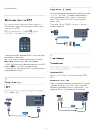 отформатировать.
3.11
Флэш-накопитель USB
На телевизоре можно просматривать фотографии или
воспроизводить музыку или видеозаписи с подключенного
флэш-накопителя USB.
Подключите флэш-накопитель USB к USB-разъему
телевизора. Телевизор должен быть включен.
Телевизор обнаружит флэш-накопитель, и откроется список
сохраненных на нем файлов.
Если список файлов не появится автоматически, нажмите
 SOURCE, выберите пункт USB и нажмите OK.
Чтобы остановить просмотр файлов с флэш-накопителя USB,
нажмите  EXIT или выберите другую функцию.
Чтобы отключить флэш-накопитель USB, его можно извлечь
из разъема в любой момент.
3.12
Видеокамера
HDMI
Рекомендуется подключать видеокамеру к телевизору при
помощи HDMI-кабеля.
Video-Audio LR / Scart
Для подключения видеокамеры можно использовать разъем
HDMI, YPbPr или SCART. Если на видеокамере имеются
только выходы Video (CVBS) и Audio L/R, используйте
адаптер Video Audio L/R на SCART для подключения к
разъему SCART.
Примечание. Адаптер CVBS-Scart не входит в комплект
поставки телевизора.
3.13
Компьютер
Подключение
Телевизор можно подключить к компьютеру и использовать
его как монитор компьютера.
Через разъем HDMI
Подключите компьютер к телевизору с помощью HDMI-
кабеля.
Через адаптер DVI на HDMI
Кроме того, компьютер можно подключить к HDMI-разъему
с помощью адаптера DVI на HDMI, а затем подключить
аудиовыход через кабель Audio L/R (мини-разъем 3,5 мм) к
разъему AUDIO IN L/R на задней панели телевизора.
13
 