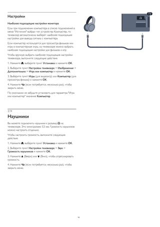 Настройки
Наиболее подходящие настройки монитора
Если при подключении компьютера в списке подключений в
меню "Источник" выбран тип устройства Компьютер, то
телевизор автоматически выберет наиболее подходящие
настройки для вывода сигнала с компьютера.
Если компьютер используется для просмотра фильмов или
игры в компьютерные игры, на телевизоре можно выбрать
наиболее подходящие настройки для фильмов и игр.
Чтобы вручную выбрать наиболее подходящие настройки
телевизора, выполните следующие действия.
1. Нажмите , выберите пункт Установка и нажмите OK.
2. Выберите пункт Настройки телевизора > Изображение >
Дополнительно > Игра или компьютер и нажмите OK.
3. Выберите пункт Игры (для видеоигр) или Компьютер (для
просмотра фильма) и нажмите OK.
4. Нажмите  (если потребуется, несколько раз), чтобы
закрыть меню.
По окончании не забудьте установить для параметра "Игра
или компьютер" значение Компьютер.
3.14
Наушники
Вы можете подключить наушники к разъему  на
телевизоре. Это мини-разъем 3,5 мм. Громкость наушников
можно настроить отдельно.
Чтобы настроить громкость, выполните следующие
действия.
1. Нажмите , выберите пункт Установка и нажмите OK.
2. Выберите пункт Настройки телевизора > Звук >
Громкость наушников и нажмите OK.
3. Нажмите  (Вверх) или  (Вниз), чтобы отрегулировать
громкость.
4. Нажмите  (если потребуется, несколько раз), чтобы
закрыть меню.
14
 