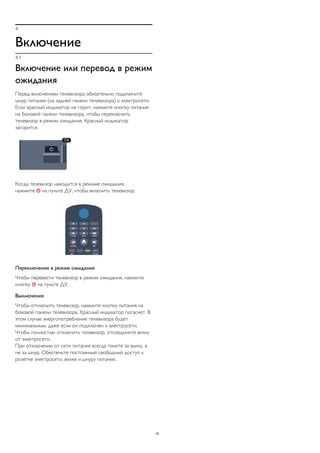 4
Включение
4.1
Включение или перевод в режим
ожидания
Перед включением телевизора обязательно подключите
шнур питания (на задней панели телевизора) к электросети.
Если красный индикатор не горит, нажмите кнопку питания
на боковой панели телевизора, чтобы переключить
телевизор в режим ожидания. Красный индикатор
загорится.
Когда телевизор находится в режиме ожидания,
нажмите  на пульте ДУ, чтобы включить телевизор.
Переключение в режим ожидания
Чтобы перевести телевизор в режим ожидания, нажмите
кнопку  на пульте ДУ.
Выключение
Чтобы отключить телевизор, нажмите кнопку питания на
боковой панели телевизора. Красный индикатор погаснет. В
этом случае энергопотребление телевизора будет
минимальным, даже если он подключен к электросети.
Чтобы полностью отключить телевизор, отсоедините вилку
от электросети.
При отключении от сети питания всегда тяните за вилку, а
не за шнур. Обеспечьте постоянный свободный доступ к
розетке электросети, вилке и шнуру питания.
15
 