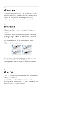 5.2
ИК-датчик
Телевизор также совместим и с ИК-пультами (на основе
инфракрасных лучей). Если вы пользуетесь таким пультом,
следите за тем, чтобы он был направлен в сторону
инфракрасного датчика на передней панели телевизора.
5.3
Батарейки
1. Сдвиньте крышку отсека в направлении, указанном
стрелкой.
2. Извлеките старые батарейки и установите две новые
батарейки типа AAA-LR03 1,5 В. Соблюдайте полярность
(значки "+" и "-").
3. Установите крышку отсека для батарей на место.
4. Сдвиньте крышку до щелчка.
Если вы не планируете использовать пульт ДУ в течение
длительного времени, извлеките батареи.
Утилизируйте старые батарейки согласно инструкциям.
5.4
Очистка
Пульт ДУ оснащен специальным покрытием, устойчивым к
образованию царапин.
Очищайте пульт ДУ мягкой влажной тканью. Не
используйте для очистки пульта ДУ спирт, химические или
другие бытовые чистящие средства.
17
 