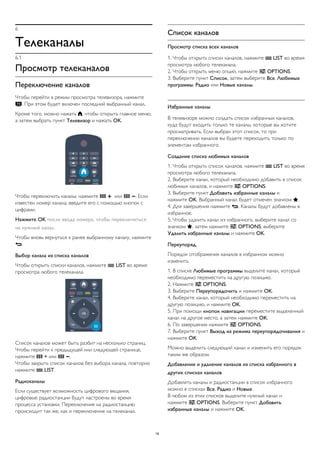 6
Телеканалы
6.1
Просмотр телеканалов
Переключение каналов
Чтобы перейти в режим просмотра телевизора, нажмите
. При этом будет включен последний выбранный канал.
Кроме того, можно нажать , чтобы открыть главное меню,
а затем выбрать пункт Телевизор и нажать OK.
Чтобы переключить каналы, нажмите   или  . Если
известен номер канала, введите его с помощью кнопок с
цифрами.
Нажмите OK после ввода номера, чтобы переключиться
на нужный канал.
Чтобы вновь вернуться к ранее выбранному каналу, нажмите
.
Выбор канала из списка каналов
Чтобы открыть списки каналов, нажмите  LIST во время
просмотра любого телеканала.
Список каналов может быть разбит на несколько страниц.
Чтобы перейти к предыдущей или следующей странице,
нажмите  + или  .
Чтобы закрыть список каналов без выбора канала, повторно
нажмите  LIST.
Радиоканалы
Если существует возможность цифрового вещания,
цифровые радиостанции будут настроены во время
процесса установки. Переключение на радиостанцию
происходит так же, как и переключение на телеканал.
Список каналов
Просмотр списка всех каналов
1. Чтобы открыть списки каналов, нажмите  LIST во время
просмотра любого телеканала.
2. Чтобы открыть меню опций, нажмите  OPTIONS.
3. Выберите пункт Список, затем выберите Все, Любимые
программы, Радио или Новые каналы.
Избранные каналы
В телевизоре можно создать список избранных каналов,
куда будут входить только те каналы, которые вы хотите
просматривать. Если выбран этот список, то при
переключении каналов вы будете переходить только по
элементам избранного.
Создание списка любимых каналов
1. Чтобы открыть список каналов, нажмите  LIST во время
просмотра любого телеканала.
2. Выберите канал, который необходимо добавить в список
любимых каналов, и нажмите  OPTIONS.
3. Выберите пункт Добавить избранные каналы и
нажмите OK. Выбранный канал будет отмечен значком .
4. Для завершения нажмите . Каналы будут добавлены в
избранное.
5. Чтобы удалить канал из избранного, выберите канал со
значком , затем нажмите  OPTIONS, выберите
Удалить избранные каналы и нажмите OK.
Переупоряд.
Порядок отображения каналов в избранном можно
изменить.
1. В списке Любимые программы выделите канал, который
необходимо переместить на другую позицию.
2. Нажмите  OPTIONS.
3. Выберите Переупорядочить и нажмите OK.
4. Выберите канал, который необходимо переместить на
другую позицию, и нажмите OK.
5. При помощи кнопок навигации переместите выделенный
канал на другое место, а затем нажмите OK.
6. По завершении нажмите  OPTIONS.
7. Выберите пункт Выход из режима переупорядочивания и
нажмите OK.
Можно выделить следующий канал и изменить его порядок
таким же образом.
Добавление и удаление каналов из списка избранного в
других списках каналов
Добавлять каналы и радиостанции в список избранного
можно в списках Все, Радио и Новые.
В любом из этих списков выделите нужный канал и
нажмите  OPTIONS. Выберите пункт Добавить
избранные каналы и нажмите OK.
18
 