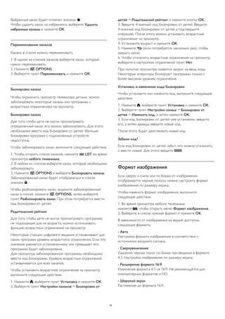 Выбранный канал будет отмечен значком .
Чтобы удалить канал из избранного, выберите Удалить
избранные каналы и нажмите OK.
Переименование каналов
Каналы в списке можно переименовать.
1. В одном из списков каналов выберите канал, который
нужно переименовать.
2. Нажмите  OPTIONS.
3. Выберите пункт Переименовать и нажмите OK.
Блокировка канала
Чтобы ограничить просмотр телевизора детьми, можно
заблокировать некоторые каналы или программы с
возрастным ограничением на просмотр.
Блокировка канала
Для того чтобы дети не могли просматривать
определенный канал, его можно заблокировать. Для этого
необходимо ввести код блокировки от детей. Функция
блокировки программ с подключенных устройств
недоступна.
Чтобы заблокировать канал, выполните следующие действия.
1. Чтобы открыть списки каналов, нажмите  LIST во время
просмотра любого телеканала.
2. В любом из списков выберите канал, который необходимо
заблокировать.
3. Нажмите  OPTIONS и выберите Блокировать каналы.
Заблокированный канал будет отображаться в списке
значком .
Чтобы разблокировать канал, выделите заблокированный
канал в списке, нажмите  OPTIONS, затем выберите
пункт Разблокировать канал. При этом потребуется ввести
код блокировки от детей.
Родительский рейтинг
Для того чтобы дети не могли просматривать программы,
не подходящие для их возраста, можно использовать
функцию возрастных ограничений на просмотр.
Некоторые станции цифрового вещания устанавливают для
своих программ уровень возрастного ограничения. Если это
значение равняется установленному или превышает его,
программа будет заблокирована.
Для просмотра заблокированной программы необходимо
ввести код блокировки. Уровень возрастных ограничений
устанавливается для всех каналов.
Чтобы установить возрастное ограничение на просмотр,
выполните следующие действия.
1. Нажмите , выберите пункт Установка и нажмите OK.
2. Выберите пункт Настройки каналов > Блокировка от
детей > Родительский рейтинг и нажмите кнопку OK.
3. Введите 4-значный код блокировки от детей. Введите
4-значный код блокировки от детей и подтвердите
операцию. После этого можно установить возрастные
ограничения на просмотр.
4. Установите возраст и нажмите OK.
5. Нажмите  (если потребуется, несколько раз), чтобы
закрыть меню.
6. Чтобы отключить возрастные ограничения на просмотр,
выберите в настройках ограничений пункт Нет.
При попытке просмотра появится запрос на ввод кода.
Некоторые операторы блокируют программы только с
более высоким уровнем ограничения.
Установка и изменение кода блокировки
Чтобы установить или изменить код, выполните следующие
действия.
1. Нажмите , выберите пункт Установка и нажмите OK.
2. Выберите пункт Настройки канала > Блокировка от
детей > Изменить код, а затем нажмите OK.
3. Если код блокировки от детей уже установлен, введите
его, а затем дважды введите новый код.
После этого будет действовать новый код.
Забыли код?
Если код блокировки от детей забыт, его можно отключить
и ввести новый. Для этого введите 8888.
Формат изображения
Если сверху и снизу или по бокам от изображения
отображаются черные полосы, можно настроить формат
изображения по размеру экрана.
Чтобы изменить формат изображения, выполните
следующие действия.
1. Во время просмотра любого телеканала
нажмите , чтобы открыть меню Формат изображения.
2. Выберите в списке нужный формат и нажмите OK.
В зависимости от изображения на экране доступны
следующие форматы.
- Авто
Настройка формата изображения в соответствии с
источником входного сигнала.
- Сверхувеличение
Удаление черных полос по бокам при вещании в формате
4:3. Настройка изображения по размеру экрана.
- Расширение формата 16:9
Изменение формата 4:3 на 16:9. Не рекомендуется для
компьютерных форматов и HD.
- Широкий экран
Растяжение до формата 16:9.
19
 
