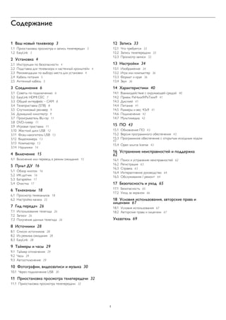 Содержание
1 Ваш новый телевизор 3
1.1 Приостановка просмотра и запись телепередач 3
1.2 EasyLink 3
2 Установка 4
2.1 Инструкции по безопасности 4
2.2 Подставка для телевизора и настенный кронштейн 4
2.3 Рекомендации по выбору места для установки 4
2.4 Кабель питания 5
2.5 Антенный кабель 5
3 Соединения 6
3.1 Советы по подключению 6
3.2 EasyLink HDMI CEC 7
3.3 Общий интерфейс – CAM 8
3.4 Телеприставка (STB) 8
3.5 Спутниковый ресивер 9
3.6 Домашний кинотеатр 9
3.7 Проигрыватель Blu-ray 11
3.8 DVD-плеер 11
3.9 Игровая приставка 11
3.10 Жесткий диск USB 12
3.11 Флэш-накопитель USB 13
3.12 Видеокамера 13
3.13 Компьютер 13
3.14 Наушники 14
4 Включение 15
4.1 Включение или перевод в режим ожидания 15
5 Пульт ДУ 16
5.1 Обзор кнопок 16
5.2 ИК-датчик 16
5.3 Батарейки 17
5.4 Очистка 17
6 Телеканалы 18
6.1 Просмотр телеканалов 18
6.2 Настройка канала 22
7 Гид передач 26
7.1 Использование телегида 26
7.2 Записи 26
7.3 Получение данных телегида 26
8 Источники 28
8.1 Список источников 28
8.2 Из режима ожидания 28
8.3 EasyLink 28
9 Таймеры и часы 29
9.1 Таймер отключения 29
9.2 Часы 29
9.3 Автоотключение 29
10 Фотографии, видеозаписи и музыка 30
10.1 Через подключение USB 30
11 Приостановка просмотра телепередачи 32
11.1 Приостановка просмотра телепередачи 32
12 Запись 33
12.1 Что требуется 33
12.2 Запись телепередачи 33
12.3 Просмотр записи 33
13 Настройки 34
13.1 Изображение 34
13.2 Игра или компьютер 36
13.3 Формат и края 36
13.4 Звук 36
14 Характеристики 40
14.1 Взаимодействие с окружающей средой 40
14.2 Прием: PxHxxx9/PxTxxx9 41
14.3 Дисплей 41
14.4 Питание 41
14.5 Размеры и вес: 43x9 41
14.6 Подключения 42
14.7 Мультимедиа 42
15 ПО 43
15.1 Обновление ПО 43
15.2 Версия программного обеспечения 43
15.3 Программное обеспечение с открытым исходным кодом
43
15.4 Open source license 43
16 Устранение неисправностей и поддержка
62
16.1 Поиск и устранение неисправностей 62
16.2 Регистрация 63
16.3 Справка 63
16.4 Интерактивное руководство 64
16.5 Обслуживание / ремонт 64
17 Безопасность и уход 65
17.1 Безопасность 65
17.2 Уход за экраном 66
18 Условия использования, авторские права и
лицензии 67
18.1 Условия использования 67
18.2 Авторские права и лицензии 67
Указатель 69
2
 