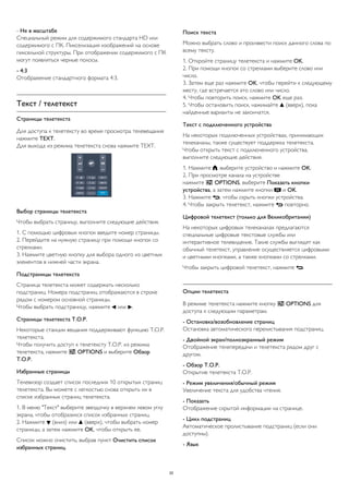 - Не в масштабе
Специальный режим для содержимого стандарта HD или
содержимого с ПК. Пикселизация изображений на основе
пиксельной структуры. При отображении содержимого с ПК
могут появляться черные полосы.
- 4:3
Отображение стандартного формата 4:3.
Текст / телетекст
Страницы телетекста
Для доступа к телетексту во время просмотра телевещания
нажмите TEXT.
Для выхода из режима телетекста снова нажмите TEXT.
Выбор страницы телетекста
Чтобы выбрать страницу, выполните следующие действия.
1. С помощью цифровых кнопок введите номер страницы.
2. Перейдите на нужную страницу при помощи кнопок со
стрелками.
3. Нажмите цветную кнопку для выбора одного из цветных
элементов в нижней части экрана.
Подстраницы телетекста
Страница телетекста может содержать несколько
подстраниц. Номера подстраниц отображаются в строке
рядом с номером основной страницы.
Чтобы выбрать подстраницу, нажмите  или .
Страницы телетекста T.O.P.
Некоторые станции вещания поддерживают функцию T.O.P.
телетекста.
Чтобы получить доступ к телетексту T.O.P. из режима
телетекста, нажмите  OPTIONS и выберите Обзор
T.O.P.
Избранные страницы
Телевизор создает список последних 10 открытых страниц
телетекста. Вы можете с легкостью снова открыть их в
списке избранных страниц телетекста.
1. В меню "Текст" выберите звездочку в верхнем левом углу
экрана, чтобы отобразился список избранных страниц.
2. Нажмите  (вниз) или  (вверх), чтобы выбрать номер
страницы, а затем нажмите OK, чтобы открыть ее.
Список можно очистить, выбрав пункт Очистить список
избранных страниц.
Поиск текста
Можно выбрать слово и произвести поиск данного слова по
всему тексту.
1. Откройте страницу телетекста и нажмите OK.
2. При помощи кнопок со стрелками выберите слово или
число.
3. Затем еще раз нажмите OK, чтобы перейти к следующему
месту, где встречается это слово или число.
4. Чтобы повторить поиск, нажмите OK еще раз.
5. Чтобы остановить поиск, нажимайте  (вверх), пока
найденные варианты не закончатся.
Текст с подключенного устройства
На некоторых подключенных устройствах, принимающих
телеканалы, также существует поддержка телетекста.
Чтобы открыть текст с подключенного устройства,
выполните следующие действия.
1. Нажмите , выберите устройство и нажмите OK.
2. При просмотре канала на устройстве
нажмите  OPTIONS, выберите Показать кнопки
устройства, а затем нажмите кнопки  и OK.
3. Нажмите , чтобы скрыть кнопки устройства.
4. Чтобы закрыть телетекст, нажмите  повторно.
Цифровой телетекст (только для Великобритании)
На некоторых цифровых телеканалах предлагаются
специальные цифровые текстовые службы или
интерактивное телевидение. Такие службы выглядят как
обычный телетекст, управление осуществляется цифровыми
и цветными кнопками, а также кнопками со стрелками.
Чтобы закрыть цифровой телетекст, нажмите .
Опции телетекста
В режиме телетекста нажмите кнопку  OPTIONS для
доступа к следующим параметрам.
- Остановка/возобновление страниц
Остановка автоматического перелистывания подстраниц.
- Двойной экран/полноэкранный режим
Отображение телепередачи и телетекста рядом друг с
другом.
- Обзор T.O.P.
Открытие телетекста T.O.P.
- Режим увеличения/обычный режим
Увеличение текста для удобства чтения.
- Показать
Отображение скрытой информации на странице.
- Цикл подстраниц
Автоматическое пролистывание подстраниц (если они
доступны).
- Язык
20
 