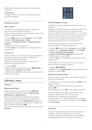 Выбор набора символов для корректного отображения
телетекста.
- Телетекст 2.5
Активация телетекста 2.5 с дополнительными цветами и
улучшенной графикой.
Настройка телетекста
Язык телетекста
Некоторые компании цифрового вещания предлагают
несколько языков трансляции телетекста.
Чтобы установить основной и дополнительный языки текста,
выполните следующие действия.
1. Нажмите , выберите пункт Установка и нажмите OK.
2. Выберите Настройки канала > Языки.
3. Выберите Основной телетекст или Второстепенный
телетекст.
4. Выберите нужный язык телетекста.
5. Нажмите  (если потребуется, несколько раз), чтобы
закрыть меню.
Телетекст 2.5
Функция Teлeтeкcт 2.5 обеспечивает улучшенную графику и
цветопередачу. Функция Teлeтeкcт 2.5 включена по
умолчанию в заводских установках.
Чтобы полностью отключить функцию Телетекст 2.5,
выполните следующие действия.
1. Нажмите TEXT.
2. При отображении телетекста нажмите  OPTIONS.
3. Выберите пункт Телетекст 2.5 > Выкл.
4. Нажмите кнопку  (при необходимости несколько раз),
чтобы выйти из меню.
Субтитры и языки
Субтитры
Включение субтитров
Чтобы открыть меню субтитров, нажмите SUBTITLE.
У субтитров есть следующие режимы: Субтитры выкл.,
Субтитры вкл. и Автоматически.
Для того чтобы субтитры отображались для передач,
транслирующихся не на вашем языке (настроенном на
телевизоре), выберите пункт Автоматически. Кроме того,
при выборе этой настройки субтитры будут отображаться
при отключении звука кнопкой .
Субтитры аналоговых каналов должны быть доступны через
телетекст.
Субтитры цифровых каналов
Настраивать субтитры цифровых каналов в телетексте не
требуется.
Субтитры для каждой передачи на цифровых каналах могут
отображаться на разных языках. В телевизоре можно
настроить предпочитаемые языки субтитров — основной и
дополнительный. Если доступны субтитры на одном из этих
языков, они будут отображаться на экране телевизора.
Если субтитры на предпочитаемых языках недоступны,
можно выбрать другой язык из числа доступных.
Чтобы установить основной и дополнительный языки
субтитров, выполните следующие действия.
1. Нажмите , выберите пункт Установка и нажмите OK.
2. Выберите пункт Настройки каналов и нажмите Языки.
3. Выберите Основной язык субтитров
или Дополнительный язык субтитров и нажмите OK.
4. Выберите язык и нажмите ОК.
5. Нажмите  (если потребуется, несколько раз), чтобы
закрыть меню.
Чтобы выбрать язык субтитров при отсутствии нужного
языка, выполните следующие действия.
1. Нажмите  OPTIONS.
2. Выберите пункт Язык субтитров, укажите временный язык
субтитров и нажмите OK.
Субтитры аналоговых каналов
Субтитры каждого аналогового канала требуется включить
вручную по отдельности.
1. Переключитесь на нужный канал и нажмите TEXT, чтобы
открыть телетекст.
2. Введите номер страницы телетекста с субтитрами
(обычно 888).
3. Вновь нажмите кнопку TEXT, чтобы закрыть телетекст.
Если при просмотре этого аналогового канала в меню
"Субтитры" выбран пункт "Вкл.", субтитры будут
отображаться на экране (если они доступны).
Чтобы определить тип канала (цифровой или аналоговый),
переключитесь на нужный канал и выберите в меню Опции
пункт Состояние.
Язык аудио
Передачи на цифровых каналах могут транслироваться на
нескольких языках. В телевизоре можно настроить
основной и дополнительный языки аудио. Если звуковое
сопровождение доступно на одном из этих языков,
21
 