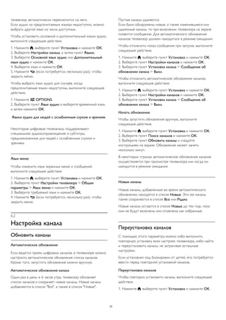 телевизор автоматически переключится на него.
Если аудио на предпочитаемых языках недоступно, можно
выбрать другой язык из числа доступных.
Чтобы установить основной и дополнительный языки аудио,
выполните следующие действия.
1. Нажмите , выберите пункт Установка и нажмите OK.
2. Выберите Настройки канала, а затем пункт Языки.
3. Выберите Основной язык аудио или Дополнительный
язык аудио и нажмите OK.
4. Выберите язык и нажмите ОК.
5. Нажмите  (если потребуется, несколько раз), чтобы
закрыть меню.
Чтобы выбрать язык аудио для случаев, когда
предпочитаемые языки недоступны, выполните следующие
действия.
1. Нажмите  OPTIONS.
2. Выберите пункт Язык аудио и выберите временный язык,
а затем нажмите OK.
Языки аудио для людей с ослабленным слухом и зрением
Некоторые цифровые телеканалы поддерживают
специальное аудиосопровождение и субтитры,
предназначенные для людей с ослабленным слухом и
зрением.
Язык меню
Чтобы изменить язык экранных меню и сообщений,
выполните следующие действия.
1. Нажмите , выберите пункт Установка и нажмите OK.
2. Выберите пункт Настройки телевизора > Общие
параметры > Язык меню и нажмите OK.
3. Выберите требуемый язык и нажмите OK.
4. Нажмите  (если потребуется, несколько раз), чтобы
закрыть меню.
6.2
Настройка канала
Обновить каналы
Автоматическое обновление
Если ведется прием цифровых каналов, в телевизоре можно
настроить автоматическое обновление списка каналов.
Кроме того, запустить обновление можно вручную.
Автоматическое обновление канала
Один раз в день, в 6 часов утра, телевизор обновляет
список каналов и сохраняет новые каналы. Новые каналы
добавляются в список "Все", а также в список "Новые".
Пустые каналы удаляются.
Если были обнаружены новые, а также изменившиеся или
удаленные каналы, то при включении телевизора на экране
появится сообщение. Для автоматического обновления
каналов телевизор должен находиться в режиме ожидания.
Чтобы отключить показ сообщения при запуске, выполните
следующие действия.
1. Нажмите , выберите пункт Установка и нажмите OK.
2. Выберите пункт Настройки каналов и нажмите OK.
3. Выберите пункт Установка канала > Сообщение об
обновлении канала > Выкл.
Чтобы отключить автоматическое обновление каналов,
выполните следующие действия.
1. Нажмите , выберите пункт Установка и нажмите OK.
2. Выберите пункт Настройки каналов и нажмите OK.
3. Выберите пункт Установка канала > Сообщение об
обновлении канала > Выкл.
Начать обновление
Чтобы запустить обновление вручную, выполните
следующие действия.
1. Нажмите , выберите пункт Установка и нажмите OK.
2. Выберите пункт Поиск каналов и нажмите OK.
3. Выберите пункт Обновить каналы и следуйте
инструкциям на экране. Обновление может занять
несколько минут.
В некоторых странах автоматическое обновление каналов
осуществляется при просмотре телевизора или когда он
находится в режиме ожидания.
Новые каналы
Новые каналы, добавленные во время автоматического
обновления, находятся в списке Новые. Эти же каналы
также сохраняются в списке Все или Радио.
Новые каналы остаются в списке Новые до тех пор, пока
они не будут включены или отмечены как избранные.
Переустановка каналов
С помощью этого параметра можно либо выполнить
повторную установку всех настроек телевизора, либо найти
и переустановить каналы, не затрагивая остальные
настройки.
Если установлен код блокировки от детей, его потребуется
ввести перед повторной установкой каналов.
Переустановка каналов
Чтобы повторно установить каналы, выполните следующие
действия.
1. Нажмите , выберите пункт Установка и нажмите OK.
22
 