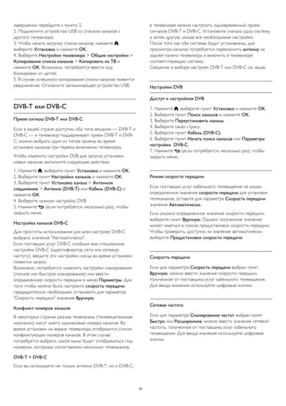 завершении перейдите к пункту 2.
2. Подключите устройство USB со списком каналов с
другого телевизора.
3. Чтобы начать загрузку списка каналов, нажмите ,
выберите Установка и нажмите OK.
4. Выберите Настройки телевизора > Общие настройки >
Копирование списка каналов > Копировать на ТВ и
нажмите ОК. Возможно, потребуется ввести код
блокировки от детей.
5. В случае успешного копирования списка каналов появится
уведомление. Отключите запоминающее устройство USB.
DVB-T или DVB-C
Прием сигнала DVB-T или DVB-C
Если в вашей стране доступны оба типа вещания — DVB-T и
DVB-C — и телевизор поддерживает прием DVB-T и DVB-
C, можно выбрать один из типов приема во время
установки каналов при первом включении телевизора.
Чтобы изменить настройки DVB для запуска установки
новых каналов, выполните следующие действия.
1. Нажмите , выберите пункт Установка и нажмите OK.
2. Выберите пункт Настройки каналов и нажмите OK.
3. Выберите пункт Установка канала > Антенное
соединение > Антенна (DVB-T) или Кабель (DVB-C) и
нажмите OK.
4. Выберите нужную настройку DVB.
5. Нажмите  (если потребуется, несколько раз), чтобы
закрыть меню.
Настройка каналов DVB-C
Для простоты использования для всех настроек DVB-C
выбрано значение "Автоматически".
Если поставщик услуг DVB-C сообщил вам специальные
настройки DVB-C (идентификатор сети или сетевую
частоту), введите эти настройки, когда во время установки
появится запрос.
Возможно, потребуется изменить настройки сканирования
(полное или быстрое сканирование) или ввести
определенную скорость передачи в меню Параметры. Для
того чтобы можно было настроить скорость передачи,
предварительно необходимо установить для параметра
"Скорость передачи" значение Вручную.
Конфликт номеров каналов
В некоторых странах разные телеканалы (телевещательные
компании) могут иметь одинаковые номера каналов. Во
время установки на экране телевизора отобразится список
конфликтующих номеров каналов. В этом случае
потребуется выбрать, какой канал будет отображаться под
номером, которому сопоставлено несколько телеканалов.
DVB-T + DVB-C
Если вы используете не только антенну DVB-T, но и DVB-C,
в телевизоре можно настроить одновременный прием
сигналов DVB-T и DVB-C. Установите сначала одну систему,
а затем другую, указав все необходимые настройки.
После того как обе системы будут установлены, для
просмотра каналов потребуется переключить антенну на
задней панели телевизора и включить в телевизоре
соответствующую систему.
Сведения о выборе настроек DVB-T или DVB-C см. выше.
Настройки DVB
Доступ к настройкам DVB
1. Нажмите , выберите пункт Установка и нажмите OK.
2. Выберите пункт Поиск каналов и нажмите OK.
3. Выберите Переустановить каналы.
4. Выберите свою страну.
5. Выберите пункт Кабель (DVB-C).
6. Выберите пункт Начать поиск каналов или Параметры
настройки DVB-C.
7. Нажмите  (если потребуется, несколько раз), чтобы
закрыть меню.
Режим скорости передачи
Если поставщик услуг кабельного телевидения не указал
определенное значение скорости передачи для установки
телеканалов, оставьте для параметра Скорость передачи
значение Автоматически.
Если указано определенное значение скорости передачи,
выберите пункт Вручную. Однако полученное значение
может иметься в списке предустановок скорости передачи.
Чтобы проверить, доступно ли значение автоматически,
выберите Предустановки скорости передачи.
Скорость передачи
Если для параметра Скорость передачи выбран пункт
Вручную, можно ввести значение скорости передачи,
полученное от поставщика услуг кабельного телевидения.
Для ввода значения используйте цифровые кнопки.
Сетевая частота
Если для параметра Сканирование частот выбран пункт
Быстро или Расширенное, можно ввести значение сетевой
частоты, полученное от поставщика услуг кабельного
телевидения. Для ввода значения используйте цифровые
кнопки.
24
 