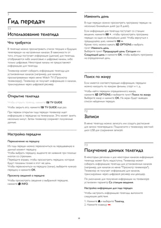 7
Гид передач
7.1
Использование телегида
Что требуется
В телегиде можно просматривать список текущих и будущих
телепередач на настроенных каналах. В зависимости от
того, откуда поступает информация (данные) для телегида,
отображаются либо аналоговые и цифровые каналы, либо
только цифровые. Некоторые каналы не предоставляют
информацию для телегида.
Телевизор может собирать информацию телегида для
установленных каналов (например, для каналов,
просматриваемых через меню Watch TV (Просмотр
телевизора)). Телевизор не получает информацию о каналах,
транслируемых через цифровой ресивер.
Открытие телегида
Чтобы открыть телегид, нажмите  TV GUIDE.
Чтобы закрыть его, нажмите  TV GUIDE еще раз.
При первом открытии гида передач телевизор ищет
информацию о передачах на телеканалах. Это может занять
несколько минут. Затем телевизор сохраняет полученные
данные.
Настройка передачи
Переключение на передачу
Из гида передач можно переключиться на передаваемую в
данный момент передачу.
Чтобы выбрать передачу, выделите ее название при помощи
кнопок со стрелками.
Перейдите вправо, чтобы просмотреть передачи, которые
будут показаны позже в этот же день.
Чтобы переключиться на передачу (канал), выберите нужную
передачу и нажмите OK.
Просмотр сведений о передаче
Чтобы просмотреть сведения о выбранной передаче,
нажмите  INFO.
Изменить день
В гиде передач можно просмотреть программу передач на
несколько ближайших дней (до 8 дней).
Если информация для телегида поступает со станции
вещания, нажмите  + , чтобы просмотреть программу
передач на один из ближайших дней. Чтобы вернуться к
предыдущему дню, нажмите  .
Кроме того, можно нажать  OPTIONS и выбрать
пункт Изменить день.
Выберите пункт Предыдущий день, Сегодня или
Следующий день и нажмите OK, чтобы выбрать программу
на определенный день.
Поиск по жанру
Если имеется соответствующая информация, передачи
можно находить по жанрам: фильмы, спорт и т. д.
Чтобы найти передачи определенного жанра,
нажмите  OPTIONS и выберите пункт Поиск по жанру.
Выберите жанр и нажмите OK. На экран будет выведен
список найденных передач.
7.2
Записи
В меню телегида можно записать или создать расписание
для записи телепередачи. Подключите к телевизору жесткий
диск USB для сохранения записей.
7.3
Получение данных телегида
В некоторых регионах и для некоторых каналов информация
телегида может быть недоступна. Телевизор может
собирать информацию телегида для установленных каналов
(например, для каналов из меню "Просмотр телевизора").
Телевизор не получает информацию для каналов,
транслируемых через цифровой ресивер или декодер.
По умолчанию для получения информации на телевизоре
установлен параметр Со станции вещания.
Настройка информации для гида передач
Чтобы настроить информацию телегида, выполните
следующие действия.
1. Нажмите  и выберите Телегид.
2. Нажмите клавишу .
26
 