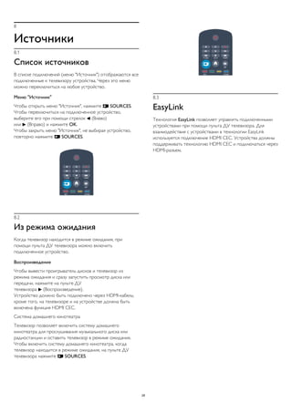 8
Источники
8.1
Список источников
В списке подключений (меню "Источник") отображаются все
подключенные к телевизору устройства. Через это меню
можно переключиться на любое устройство.
Меню "Источник"
Чтобы открыть меню "Источник", нажмите  SOURCES.
Чтобы переключиться на подключенное устройство,
выберите его при помощи стрелок  (Влево)
или  (Вправо) и нажмите OK.
Чтобы закрыть меню "Источник", не выбирая устройство,
повторно нажмите  SOURCES.
8.2
Из режима ожидания
Когда телевизор находится в режиме ожидания, при
помощи пульта ДУ телевизора можно включить
подключенное устройство.
Воспроизведение
Чтобы вывести проигрыватель дисков и телевизор из
режима ожидания и сразу запустить просмотр диска или
передачи, нажмите на пульте ДУ
телевизора  (Воспроизведение).
Устройство должно быть подключено через HDMI-кабель;
кроме того, на телевизоре и на устройстве должна быть
включена функция HDMI CEC.
Система домашнего кинотеатра
Телевизор позволяет включить систему домашнего
кинотеатра для прослушивания музыкального диска или
радиостанции и оставить телевизор в режиме ожидания.
Чтобы включить систему домашнего кинотеатра, когда
телевизор находится в режиме ожидания, на пульте ДУ
телевизора нажмите  SOURCES.
8.3
EasyLink
Технология EasyLink позволяет управлять подключенными
устройствами при помощи пульта ДУ телевизора. Для
взаимодействия с устройствами в технологии EasyLink
используется подключение HDMI CEC. Устройства должны
поддерживать технологию HDMI CEC и подключаться через
HDMI-разъем.
28
 