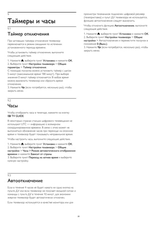 9
Таймеры и часы
9.1
Таймер отключения
При активации таймера отключения телевизор
переключается в режим ожидания по истечении
установленного периода времени.
Чтобы установить таймер отключения, выполните
следующие действия.
1. Нажмите , выберите пункт Установка и нажмите OK.
2. Выберите пункт Настройки телевизора > Общие
параметры > Таймер отключения.
С помощью ползунка можно установить таймер с шагом
5 минут (максимальное время 180 минут). При выборе
значения 0 минут таймер отключается. В любое время
можно выключить телевизор или сбросить время
отключения.
3. Нажмите  (если потребуется, несколько раз), чтобы
закрыть меню.
9.2
Часы
Чтобы отобразить часы в телегиде, нажмите на кнопку
 TV GUIDE.
В некоторых странах станции цифрового телевещания не
используют UTC — информацию о всемирном
скоординированном времени. В связи с этим может не
выполняться обновление часов при переходе на сезонное
время и телевизор будет показывать неправильное время.
Чтобы настроить часы, выполните следующие действия.
1. Нажмите , выберите пункт Установка и нажмите OK.
2. Выберите пункт Настройки телевизора > Общие
настройки > Часы > Режим автоматического отображения
времени и нажмите Зависит от страны.
3. Выберите пункт Переход на летнее время и выберите
нужную настройку.
9.3
Автоотключение
Если в течение 4 часов не будет нажата ни одна кнопка на
пульте ДУ или если телевизор не получает входной сигнал и
команды с пульта ДУ в течение 10 минут, для экономии
энергии телевизор будет автоматически отключен.
Если телевизор используется в качестве монитора или для
просмотра телеканалов подключен цифровой ресивер
(телеприставка) и пульт ДУ телевизора не используется,
функцию автоотключения следует выключить.
Чтобы отключить функцию Автоотключение, выполните
следующие действия.
1. Нажмите , выберите пункт Установка и нажмите OK.
2. Выберите пункт Настройки телевизора > Общие
настройки > Автоотключение и переместите ползунок в
положение 0 (Выкл.).
3. Нажмите  (если потребуется, несколько раз), чтобы
закрыть меню.
29
 
