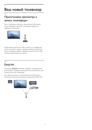 1
Ваш новый телевизор
1.1
Приостановка просмотра и
запись телепередач
Если к телевизору подключен жесткий диск USB, можно
приостанавливать просмотр и записывать передачи с
цифровых телеканалов.
Приостановив просмотр, можно ответить на телефонный
звонок или просто сделать перерыв во время спортивного
матча. Телевизор сохранит передачу на жесткий диск USB,
позволяя просмотреть ее позднее.
1.2
EasyLink
Технология EasyLink позволяет управлять подключенными
устройствами, например проигрывателем дисков Blu-ray, при
помощи пульта ДУ телевизора.
Для обмена данными с подключенными устройствами в
технологии EasyLink используется подключение HDMI CEC.
3
 