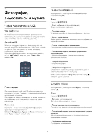 10
Фотографии,
видеозаписи и музыка
10.1
Через подключение USB
Что требуется
На телевизоре можно просматривать фотографии или
воспроизводить музыку или видеозаписи с подключенного
флэш-накопителя USB или жесткого диска USB.
С устройства USB
Включите телевизор, подключите флэш-накопитель или
жесткий диск USB к свободному порту USB. После того как
устройство будет распознано, на экране телевизора
отобразится список файлов.
Если список файлов не появился автоматически, нажмите
кнопку  SOURCES, выберите пункт Обзор USB и
нажмите OK.
Панель меню
При подключении устройства USB файлы на телевизоре
сортируются по типу. Перейдите к панели меню и выберите
необходимый тип файлов.
При просмотре файлов с компьютера на экране телевизора
обзор файлов и папок производится только так, как на
компьютере.
Панель меню
Перейдите к панели меню и выберите тип файлов для
просмотра или воспроизведения.
Выберите Изображение, Музыка или Кино или перейдите в
меню Папки и найдите нужный файл.
Просмотр фотографий
В обозревателе USB выберите пункт Изображение и
нажмите кнопку OK.
Опции
Нажмите  OPTIONS.
- Запуск слайд-шоу, остановка слайд-шоу
Запуск или остановка слайд-шоу.
- Переходы слайдов
Установка переходов от одного изображения к другому.
- Частота смены слайдов
Выбор периода времени, в течение которого отображается
каждая фотография.
- Повтор, однократное воспроизведение
Повторный или однократный просмотр изображений.
- Произвольный порядок выключен, произвольный
порядок включен
Просмотр изображений в последовательном или
произвольном порядке.
- Поворот изображения
Поворот фотографии.
- Отображение информации
Отображение названия и размера изображения, даты и
следующего изображения в слайд-шоу.
Чтобы выйти из режима Обзор USB, нажмите кнопку  и
выберите другое действие.
Слушайте музыку
В обозревателе USB выберите пункт Музыка и нажмите
кнопку ОК.
Опции
Нажмите  OPTIONS.
- Остановка воспроизведения
Остановка воспроизведения музыки.
- Повтор, однократное воспроизведение
Повторное или однократное воспроизведение композиций.
- Произвольный порядок включен, произвольный порядок
выключен
Воспроизведение композиций в последовательном или
произвольном порядке.
- Отображение информации
Отображение названия файла.
30
 