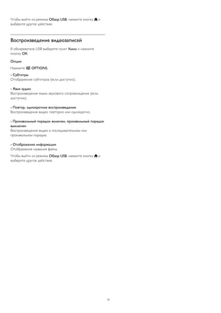 Чтобы выйти из режима Обзор USB, нажмите кнопку  и
выберите другое действие.
Воспроизведение видеозаписей
В обозревателе USB выберите пункт Кино и нажмите
кнопку ОК.
Опции
Нажмите  OPTIONS.
- Субтитры
Отображение субтитров (если доступно).
- Язык аудио
Воспроизведение языка звукового сопровождения (если
доступно).
- Повтор, однократное воспроизведение
Воспроизведение видео повторно или однократно.
- Произвольный порядок включен, произвольный порядок
выключен
Воспроизведение видео в последовательном или
произвольном порядке.
- Отображение информации
Отображение названия файла.
Чтобы выйти из режима Обзор USB, нажмите кнопку  и
выберите другое действие.
31
 