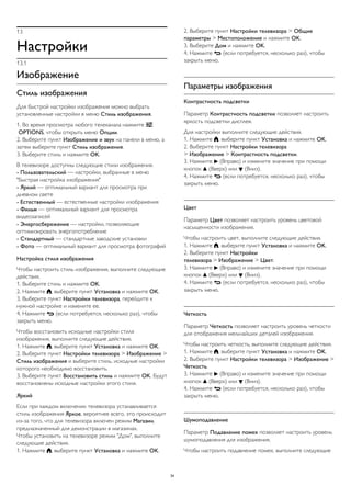 13
Настройки
13.1
Изображение
Стиль изображения
Для быстрой настройки изображения можно выбрать
установленные настройки в меню Стиль изображения.
1. Во время просмотра любого телеканала нажмите 
OPTIONS, чтобы открыть меню Опции.
2. Выберите пункт Изображение и звук на панели в меню, а
затем выберите пункт Стиль изображения.
3. Выберите стиль и нажмите OK.
В телевизоре доступны следующие стили изображения.
- Пользовательский — настройки, выбранные в меню
"Быстрая настройка изображения"
- Яркий — оптимальный вариант для просмотра при
дневном свете
- Естественный — естественные настройки изображения
- Фильм — оптимальный вариант для просмотра
видеозаписей
- Энергосбережение — настройки, позволяющие
оптимизировать энергопотребление
- Стандартный — стандартные заводские установки
- Фото — оптимальный вариант для просмотра фотографий
Настройка стиля изображения
Чтобы настроить стиль изображения, выполните следующие
действия.
1. Выберите стиль и нажмите OK.
2. Нажмите , выберите пункт Установка и нажмите OK.
3. Выберите пункт Настройки телевизора, перейдите к
нужной настройке и измените ее.
4. Нажмите  (если потребуется, несколько раз), чтобы
закрыть меню.
Чтобы восстановить исходные настройки стиля
изображения, выполните следующие действия.
1. Нажмите , выберите пункт Установка и нажмите OK.
2. Выберите пункт Настройки телевизора > Изображение >
Стиль изображения и выберите стиль, исходные настройки
которого необходимо восстановить.
3. Выберите пункт Восстановить стиль и нажмите OK. Будут
восстановлены исходные настройки этого стиля.
Яркий
Если при каждом включении телевизора устанавливается
стиль изображения Яркое, вероятнее всего, это происходит
из-за того, что для телевизора включен режим Магазин,
предназначенный для демонстрации в магазинах.
Чтобы установить на телевизоре режим "Дом", выполните
следующие действия.
1. Нажмите , выберите пункт Установка и нажмите OK.
2. Выберите пункт Настройки телевизора > Общие
параметры > Местоположение и нажмите OK.
3. Выберите Дом и нажмите OK.
4. Нажмите  (если потребуется, несколько раз), чтобы
закрыть меню.
Параметры изображения
Контрастность подсветки
Параметр Контрастность подсветки позволяет настроить
яркость подсветки дисплея.
Для настройки выполните следующие действия.
1. Нажмите , выберите пункт Установка и нажмите OK.
2. Выберите пункт Настройки телевизора
> Изображение > Контрастность подсветки.
3. Нажмите  (Вправо) и измените значение при помощи
кнопок  (Вверх) или  (Вниз).
4. Нажмите  (если потребуется, несколько раз), чтобы
закрыть меню.
Цвет
Параметр Цвет позволяет настроить уровень цветовой
насыщенности изображения.
Чтобы настроить цвет, выполните следующие действия.
1. Нажмите , выберите пункт Установка и нажмите OK.
2. Выберите пункт Настройки
телевизора > Изображение > Цвет.
3. Нажмите  (Вправо) и измените значение при помощи
кнопок  (Вверх) или  (Вниз).
4. Нажмите  (если потребуется, несколько раз), чтобы
закрыть меню.
Четкость
Параметр Четкость позволяет настроить уровень четкости
для отображения мельчайших деталей изображения.
Чтобы настроить четкость, выполните следующие действия.
1. Нажмите , выберите пункт Установка и нажмите OK.
2. Выберите пункт Настройки телевизора > Изображение >
Четкость.
3. Нажмите  (Вправо) и измените значение при помощи
кнопок  (Вверх) или  (Вниз).
4. Нажмите  (если потребуется, несколько раз), чтобы
закрыть меню.
Шумоподавление
Параметр Подавление помех позволяет настроить уровень
шумоподавления для изображения.
Чтобы настроить подавление помех, выполните следующие
34
 